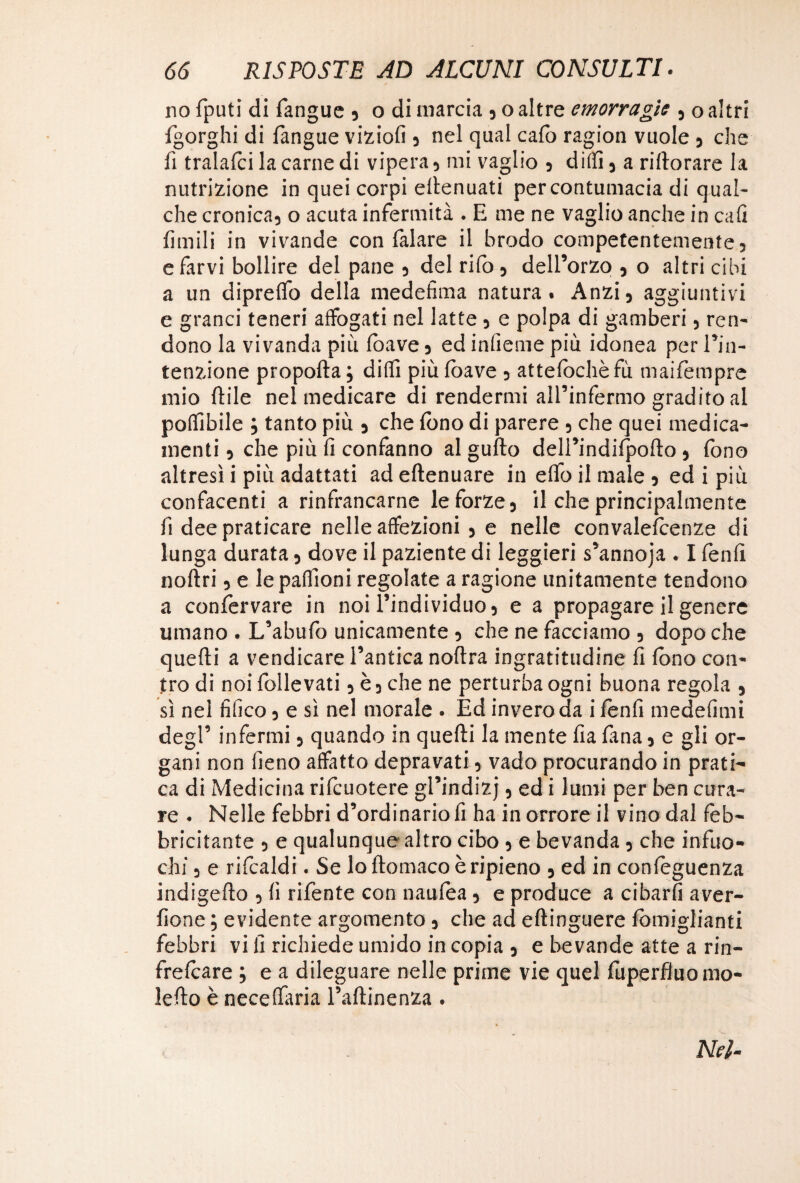 no fputi di fangue , o di marcia , o altre emorragie , o altri fgorghi di {àngue viziofi , nel qual calo ragion vuole , che fi tralafci la carne di vipera, mi vaglio , diffi, a rifiorare la nutrizione in quei corpi eflenuati per contumacia di qual¬ che cronica, o acuta infermità . E me ne vaglio anche in cali limili in vivande con Talare il brodo competentemente; e farvi bollire del pane ; del rifo, dell’orzo , o altri cibi a un diprefio della medefìma natura. Anzi, aggiuntivi e grand teneri affogati nel latte , e polpa di gamberi, ren¬ dono la vivanda più (bave, ed inficine più idonea per l’in¬ tenzione propofta ; dilli più (bave , attefochèfù maifompre mio ftile nel medicare di rendermi all’infermo gradito al poflibile ; tanto più , che fono di parere , che quei medica¬ menti , che più fi confanno al gufto dell’indifpoflo , fono altresì i più adattati ad eflenuare in effo il male , ed i più confacenti a rinfrancarne le forze, il che principalmente fi dee praticare nelle affezioni , e nelle convaleicenze di lunga durata, dove il paziente di leggieri s’annoja . I fenfi noflri, e le paflioni regolate a ragione unitamente tendono a conforvare in noi l’individuo, e a propagare il genere umano . L’abufo unicamente , che ne facciamo , dopo che quelli a vendicare l’antica noftra ingratitudine fi fono con¬ tro di noi follevati, è, che ne perturba ogni buona regola , sì nel tìfico, e sì nel morale . Ed invero da i fonfi medefimi degl’ infermi, quando in quelli la mente fia lana, e gli or¬ gani non fieno affatto depravati, vado procurando in prati¬ ca di Medicina rifcuotere gl’indizj, ed i lumi per ben cura¬ re . Nelle febbri d’ordinario fi ha in orrore il vino dal feb¬ bricitante , e qualunque altro cibo , e bevanda , che infuo¬ chi , e rifcaldi. Se lo flomaco è ripieno , ed in confoguenza indigeflo , fi rifente con naufea, e produce a cibarti aver- fione ; evidente argomento, che ad eftinguere fòmiglianti febbri vi fi richiede umido in copia , e bevande atte a rin- frefoare ; e a dileguare nelle prime vie quel fuperfiuomo- leflo è neceffaria l’aflinenza . Nel-