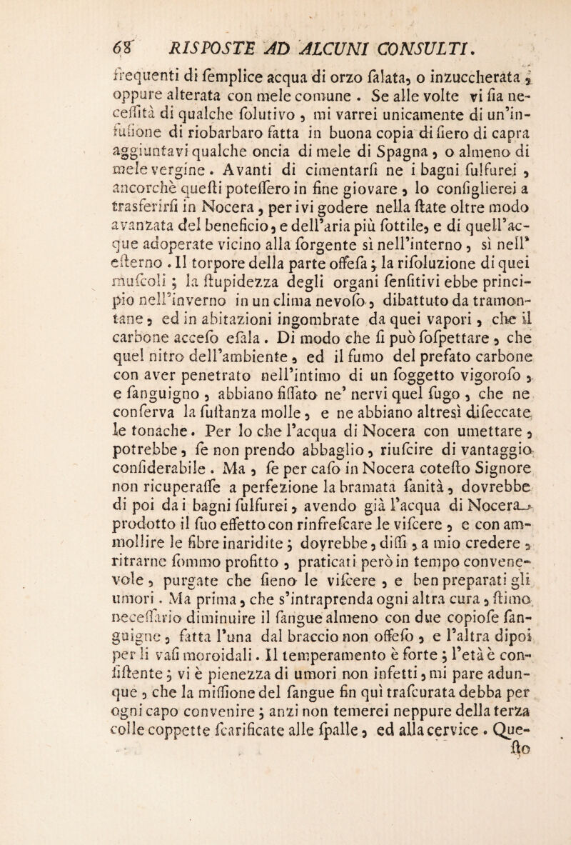 frequenti di femplice acqua di orzo falata, o inzuccherata s oppure alterata con mele comune . Se alle volte vi fia ne¬ cci fi tà di qualche folutivo , mi varrei unicamente di un’in- fuiione di riobarbaro fatta in buona copia di fiero di capra aggiuntavi qualche oncia di mele di Spagna , o almeno di mele vergine. Avanti di cimentarli ne i bagni fulfurei , ancorché quelli potelfero in line giovare , lo configlierei a trasferirli in Nocera, perivi godere nella Hate oltre modo avanzata del beneficio, e dell’aria più fiottile, e di quell’ac- que adoperate vicino alla fiorgente sì nell’interno, sì nell* «derno . Il torpore della parte offe fia j la rifoluzione di quei mufcoli ; la limpidezza degli organi lenfitivi ebbe princi¬ pio nell’inverno in un clima nevolo, dibattuto da tramon¬ tane , ed in abitazioni ingombrate da quei vapori, che il carbone aceelo elàla . Di modo che li può lòfipettare , che quel nitro dell’ambiente , ed il fumo del prefato carbone con aver penetrato nell’intimo di un loggetto vigorofo , e fianguigno , abbiano fidato ne’ nervi quel fugo , che ne conferva la fudanza molle, e ne abbiano altresì difeccate le tonache. Per lo che l’acqua di Nocera con umettare, potrebbe, le non prendo abbaglio, riufcire di vantaggio confiderabile . Ma, le per calo in Nocera cotefto Signore non ricuperane a perfezione la bramata fianità, dovrebbe di poi dai bagni fulfurei, avendo già l’acqua di Nocera-» prodotto il fuo effetto con rinfrefcare le vifcere , e con am¬ mollire le fibre inaridite ; dovrebbe, dilli, a mio credere , ritrarne fummo profitto , praticati però in tempo convene¬ vole , purgate che fieno le vilcere , e ben preparati gli umori. Ma prima, che s’intraprenda ogni altra cura, Ili ma. necedano diminuire il fangue almeno con due copiale làn- guigne, fitta l’una dal braccio non offielò , e l’altra dipoi per li vali moroidali. Il temperamento è forte ; l’età è con¬ fi liente , vi è pienezza di umori non infetti, mi pare adun¬ que , che la miflìone del fangue fin qui trafcurata debba per ogni capo convenire ; anzi non temerei neppure della terza colle coppette fcarificate alle fpalle, ed alla cervice . Que-