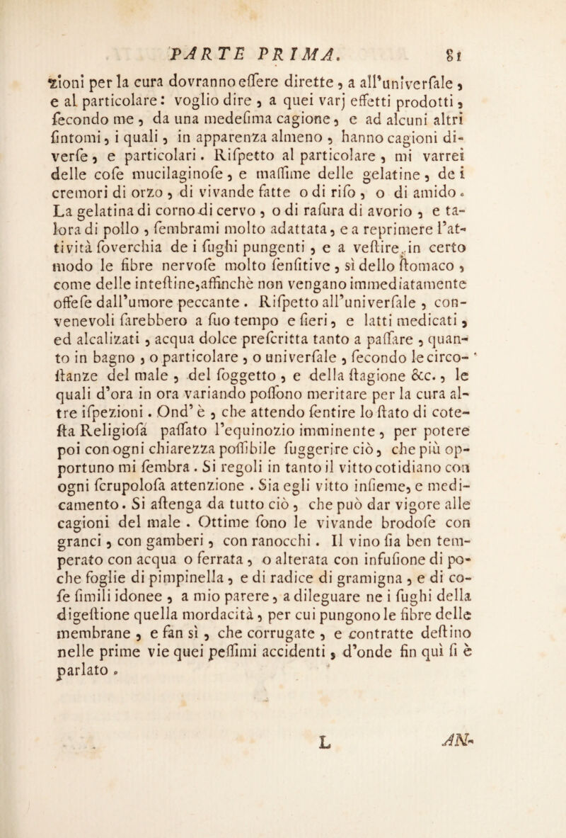 «Ioni perla cura dovranno efiere dirette, a all’univerfale * e al particolare: voglio dire , a quei varj effetti prodotti , fecondo me , da una medefima cagione, e ad alcuni altri fintomi , i quali, in apparenza almeno , hanno cagioni di¬ verte , e particolari. Rifpetto al particolare , mi varrei delle cote mucilaginote , e matTime delle gelatine , dei cremori di orzo , di vivande fatte o di rifo , o di amido « La gelatina di comodi cervo , o di rafura di avorio , e ta¬ lora di pollo , tembrami molto adattata, e a reprimere l’at¬ tività foverchia de i fughi pungenti , e a veftirejn certo modo le fibre nervote molto tenfitive , sì dello ftomaco , come delle intefiine,affinchè non vengano immediatamente offefe dall’umore peccante . Rifpetto all’univerfale , con¬ venevoli farebbero a fuo tempo e fieri, e latti medicati * ed alcalizati , acqua dolce prefcritta tanto a pattare , quan¬ to in bagno , o particolare , o univerfale , fecondo lecirco- fianze del male , del foggetto , e della ftagione &c., le quali d’ora in ora variando pottono meritare per la cura al¬ tre ifpezioni. Ond’ è , che attendo tentire lo fiato di cote- fta Religiofa paffato l’equinozio imminente , per potere poi con ogni chiarezza polli bile fuggerire ciò, che più op¬ portuno mi tembra . Si regoli in tanto il vittocotidiano con ogni terupolofa attenzione . Sia egli vitto infiemc, e medi¬ camento . Si aftenga da tutto ciò , che può dar vigore alle cagioni del male . Ottime fono le vivande brodofe con granci, con gamberi, con ranocchi. Il vino fia ben tem¬ perato con acqua o ferrata , o alterata con infufione di po¬ che foglie di pimpinella , e di radice di gramigna , e di co¬ te Amili idonee , a mio parere, a dileguare ne i fughi della digeftione quella mordacità, per cui pungono le fibre delle membrane , e fan si , che corrugate , e contratte dettino nelle prime vie quei pdfimi accidenti $ d’onde fin qui fi è . ^ o L