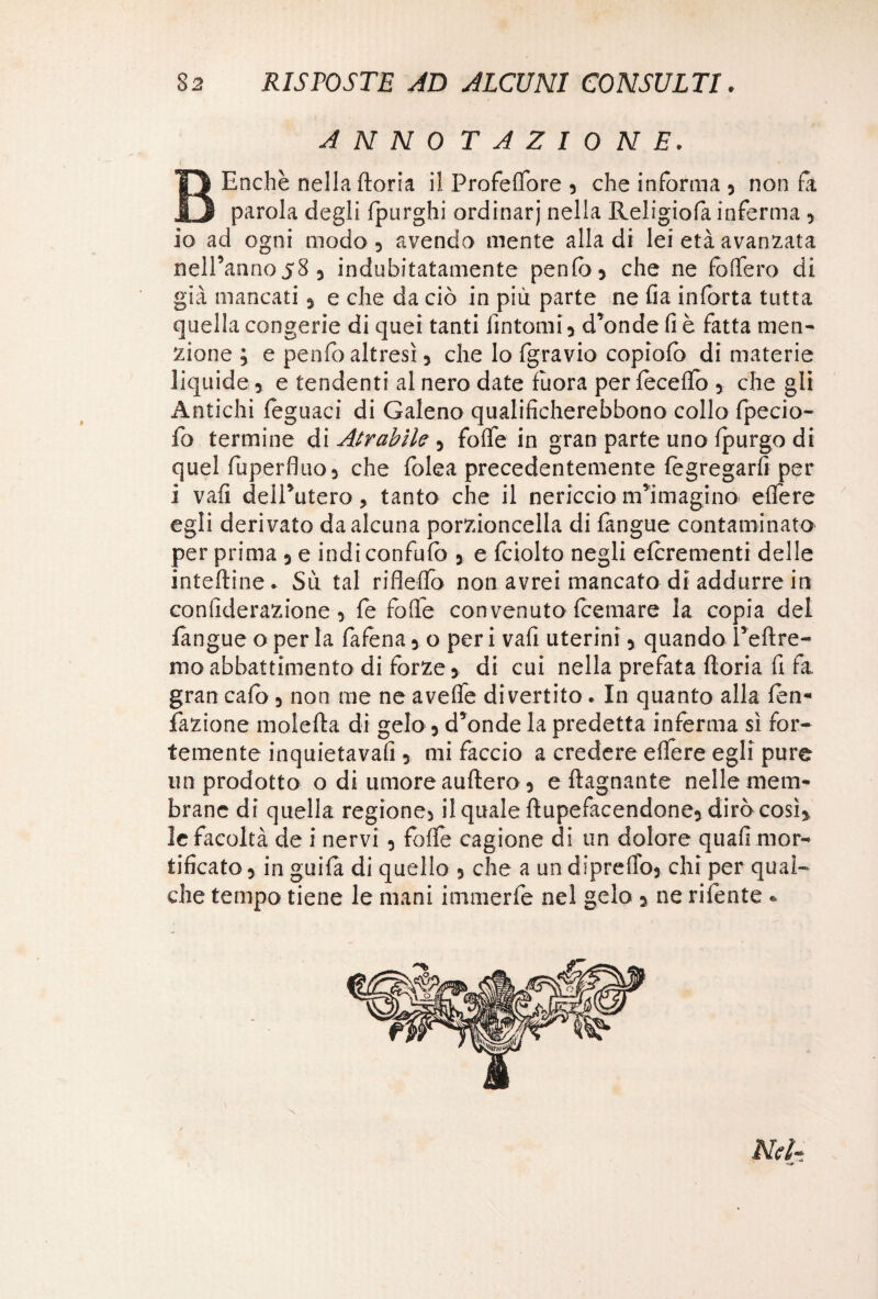 ANNOTAZIONE. BEnchè nella (toria il Profelfore 5 che informa 5 non fa parola degli (purghi ordinar)* nella Religiofa inferma 3 io ad ogni modo 5 avendo mente alla di lei età avanzata nell’anno58 5 indubitatamente penfò* che ne fodero di già mancati 5 e che da ciò in più parte ne fia inforta tutta quella congerie di quei tanti fintomi y d’onde fi è fatta men¬ zione y e penfo altresì y che lo fgravio copìofc di materie liquide 3 e tendenti al nero date fuora per (ecedo 3 che gli Antichi (eguaci di Galeno qualificherebbono collo fpecio- fo termine di Atrabile y folfe in gran parte uno (purgo di quel (ùperfluo3 che (olea precedentemente (ègregard per i vali dell’utero, tanto che il nericcio m’imagino edere egli derivato da alcuna porzioncella di fangue contaminato per prima y e indi confalo y e fciolto negli elcrementi delle inteftine* Sii tal rifledo non avrei mancato di addurre in conliderazione 3 fe folle convenuto fcemare la copia del fangue o per la fafena y o per i vafi uterini 3 quando l’efltre- mo abbattimento di forze y di cui nella prefata ftoria fi fa gran cafo y non me ne avelie divertito * In quanto alla (en« fazione moietta di gelo y d’onde la predetta inferma sì for¬ temente inquietava!! 5 mi faccio a credere edere egli pure un prodotto o di umore auftero 3 e (lagnante nelle mem¬ brane di quella regione) il quale ttupefacendone5 diròcosì} le facoltà de i nervi 3 folle cagione di un dolore quali mor¬ tificato 3 in guifa di quello 5 che a un dipreflb5 chi per qual¬ che tempo tiene le mani immerfe nel gelo y ne rilente » Nel-