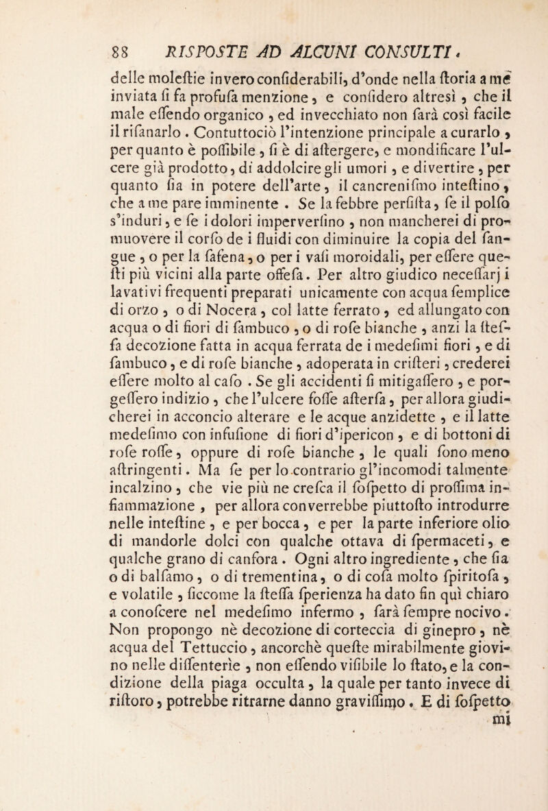 delle moleftie invero confiderabili, d’onde nella ftoria a me inviata fi fa profufa menzione , e confiderò altresì , che il male effendo organico , ed invecchiato non farà così facile ilrifanarlo . Contuttociò l’intenzione principale a curarlo * per quanto è potàbile , fi è di adergere, e mondificare l’ul- cere già prodotto , di addolcire gli umori , e divertire , per quanto fia in potere dell’arte, il cancrenifmo inteftino > che a me pare imminente . Se la febbre perfida, fe il pollo s’induri, e fe i dolori imperverlìno , non mancherei di pro- muovere il corfo de i fluidi con diminuire la copia del fian- gue , o per la falena, o per i vali moroidali, per edere que¬ lli più vicini alla parte offefa. Per altro giudico neceffarj i lavativi frequenti preparati unicamente con acqua femplice di orzo , o di Nocera , col latte ferrato , ed allungato con acqua o di fiori di fàmbuco , o di rofe bianche , anzi la fief- fa decozione fatta in acqua ferrata de i medefimi fiori, e di fàmbuco, e di rofe bianche , adoperata in crifteri, crederei edere molto al calo . Se gli accidenti fi mitigaffero , e por- geflero indizio 3 chel’ulcere foffe afterfa, per allora giudi¬ cherei in acconcio alterare e le acque anzidetto , e il latte medefimo con infufione di fiori d’ipericon , e di bottoni di refe rode 3 oppure di rofe bianche, le quali fono meno aftringenti. Ma fe per lo.contrario gl’incomodi talmente incalzino , che vie più ne crefca il fofpetto di protàma in¬ fiammazione , per allora converrebbe piuttofto introdurre nelle intelaine , e per bocca, e per la parte inferiore olio di mandorle dolci con qualche ottava di fpermaceti, e qualche grano di canfora . Ogni altro ingrediente, che fia o di balfamo , o di trementina, o di cofa molto fpiritofa , e volatile , ficc-ome la fteffa Iperienza ha dato fin qui chiaro a conofcere nel medefimo infermo 5 farà fempre nocivo. Non propongo nè decozione di corteccia di ginepro 3 nè acqua del Tettuccio, ancorché quelle mirabilmente giovi¬ no nelle diffenterìe , non effendo vifibile lo fiato, e la con¬ dizione della piaga occulta , la quale per tanto invece di riftoro 5 potrebbe ritrarne danno graviffimo « E di fofpetto mi
