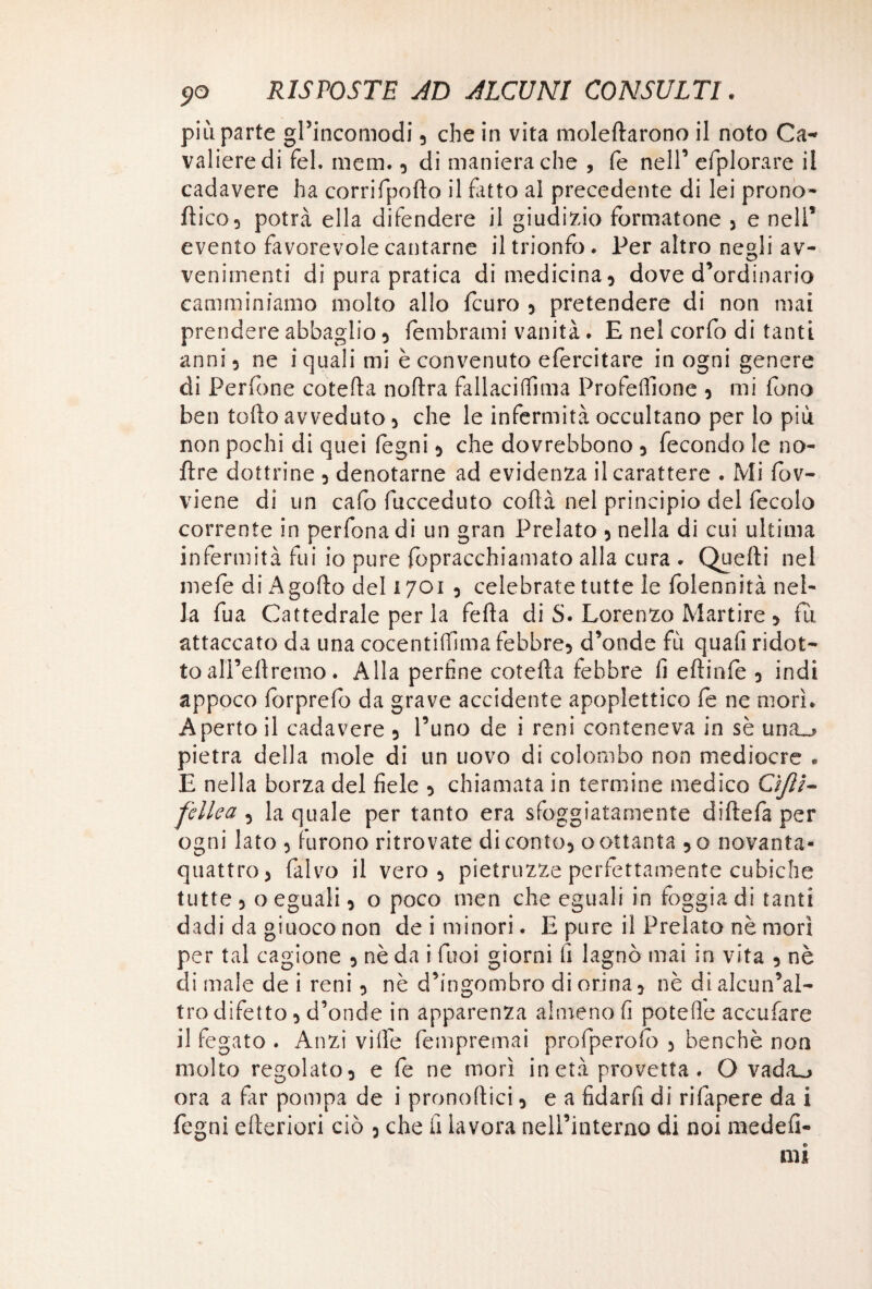 più parte gl’incomodi, che in vita moleftarono il noto Ca¬ valiere di fel. mera., di maniera che , fé nell’ efplorare il cadavere ha corrifpoflo il fiuto al precedente di lei prono- fti co 5 potrà ella difendere il giudizio formatone > e nell* evento favorevole cantarne il trionfo. Per altro negli av- venimenti di pura pratica di medicina 3 dove d ordinario camminiamo molto allo fcuro 5 pretendere di non mai prendere abbaglio 3 fembrami vanità. E nel corfo di tanti anni 3 ne i quali mi è convenuto efercitare in ogni genere di Perfone cotefta noftra fallacilfima ProfelTione 3 mi fono ben tofto avveduto 5 che le infermità occultano per lo più non pochi di quei legni 3 che dovrebbono 3 fecondo le no- ftre dottrine 5 denotarne ad evidenza il carattere . Mi fov- viene di un calo fucceduto cortà nel principio del fecolo corrente in perfona di un gran Prelato 5 nella di cui ultima infermità fui io pure fopracchiamato alla cura . Quelli nel mefe di Agofto del 1701 , celebrate tutte le folennità nel¬ la fua Cattedrale per la ferta di S. Lorenzo Martire * fu attaccato da una cocentilfima febbre* d’onde fìi quali ridot¬ to alFertremo. Alla perfine cotefta febbre fi eftinfe 3 indi appoco forprefo da grave accidente apoplettico fe ne morì. Aperto il cadavere 5 l’uno de i reni conteneva in sè una_> pietra della mole di un uovo di colombo non mediocre • E nella borza del fiele 3 chiamata in termine medico Cìjlt- fdi e a 5 la quale per tanto era sfoggiatamente diftefa per ogni lato 3 furono ritrovate di conto* o ottanta *o novanta- quattro 3 falvo il vero 3 pietruzze perfettamente cubiche tutte 3 o eguali 3 o poco men che eguali in foggia di tanti dadi da giuoco non dei minori. E pure il Prelato nè mori per tal cagione 3 nè da i faci giorni fi lagnò mai in vita 5 nè di male de i reni 3 nè d’ingombro di orina 3 nè di alcun’al- tro difetto 3 d’onde in apparenza almeno fi potelìe accufare il fegato . Anzi ville fempremai profperofò 3 benché non molto regolato 3 e fe ne morì in età provetta . O vada_> ora a far pompa de i pronoftici 3 e a fidarfi di rifapere da i fegni citeriori ciò 5 che fi lavora nell’interno di noi medefi-