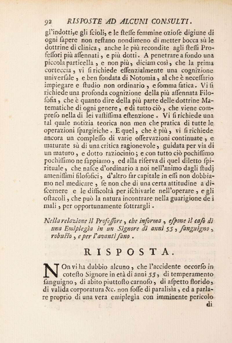 ■* > • ^ gPindotti5e gli fcioIi3 e le flefle femmine oziole digiune di ogni lapere non reflano nondimeno di metter bocca su le dottrine di clinica 3 anche le più recondite agli lleffi Pro- ieflori più aflennati 3 e più dotti. A penetrare a fondo una piccola particella 5 e non più 3 diciamcosì3 che la prima corteccia 3 vi fi richiede elfenzialmente una cognizione uni vertale 3 e ben fondata di Notomìa 3 al che è neceffario impiegare e Audio non ordinario 3 eIbmma fatica. Vi fi richiede una profonda cognizione della più afifennata Filo- fofia 5 che è quanto dire della più parte delle dottrine Ma¬ tematiche di ogni genere 5 e di tutto ciò 3 che viene com- prefo nella di lei vaftiffima eftenzione . Vi fi richiede una tal quale notizia teorica non men che pratica di tutte le operazioni fpargiriche . E quel 3 che è più 3 vi fi richiede ancora un compleffo di varie offervazioni continuate 3 e maturate sù di una critica ragionevole 3 guidata per via di un maturo 5 edotto raziocinio; e con tutto ciò pochiffimo pochiffimo ne Pappiamo 3 ed alla rifèrva di quel diletto Spi¬ rituale 5 che nafce d’ordinario a noi nell’animo dagli ftudj amenilfimi filolofici 3 d’altro far capitale in elfi non dobbia¬ mo nel medicare 3 fe non che di una certa attitudine a di- fcernere e le difficoltà per ifchivarle nell’operare 3 egli oliaceli 3 che può la natura incontrare nella guarigione de i mali 5 per opportunamente Sottrargli. Nella relazione il frofeffbre 3 che informa 5 efpone il cafo dì una Emiplegìa in un Signore dì anni 55 3 fanguìgno y rohuBo y e per E avantifam . RISPOSTA. « V NOn vi ha dubbio alcuno 3 che l’accidente occorfb in coteflo Signore in età di anni 55 3 di temperamento Sanguigno 3 di abito piattello carnofc 3 di afpetto florido % di valida corporatura &c. non folfe di paralisìa 3 ed a parla- re proprio di una vera emiplegìa con imminente pericolo ài