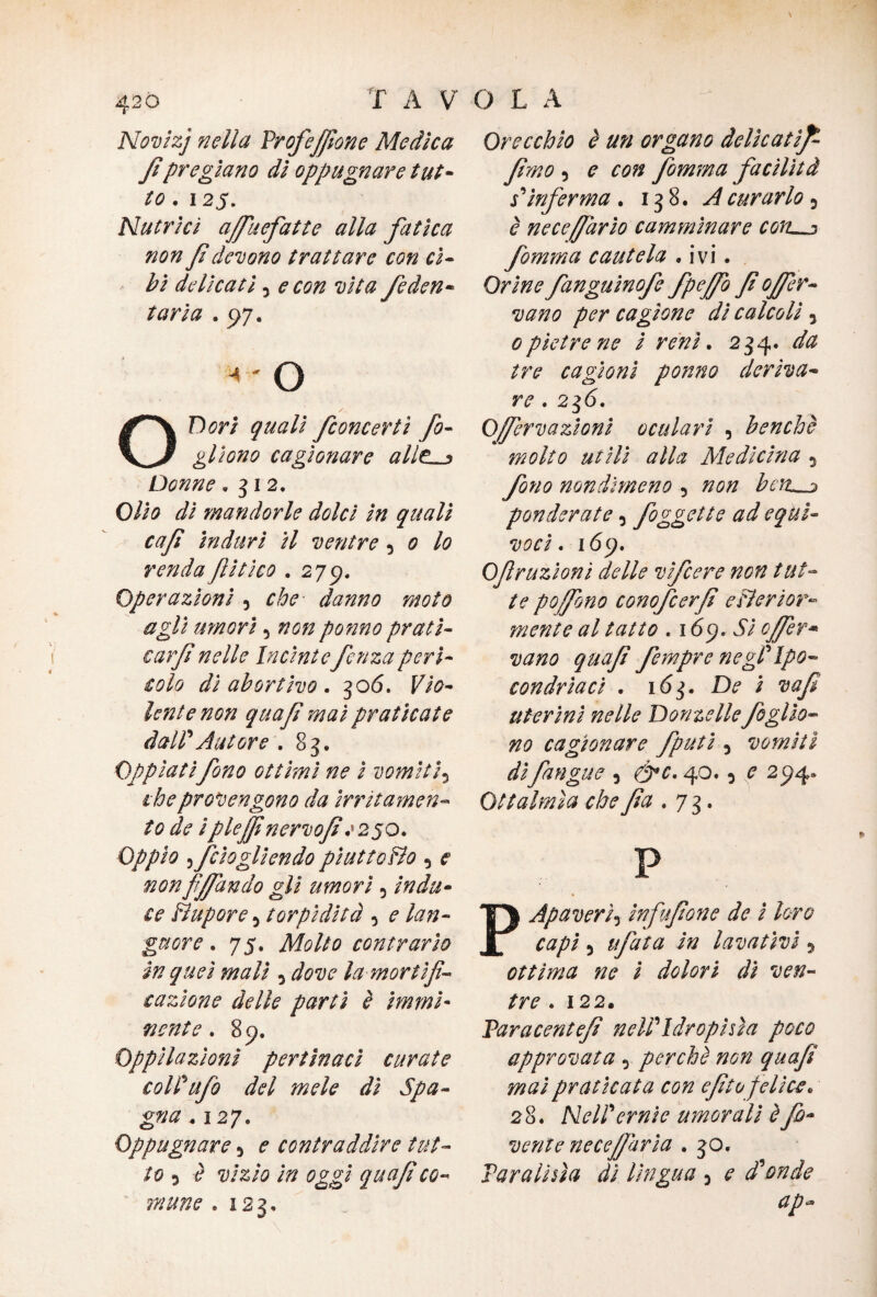 Novizj nella Vrofefiìone Medica Jìpregiano di oppugnare tut¬ to . 125. Nutrici affuefatte alla fatica non f devono trattare con ci¬ bi delicati j e con vita /eden* tarla . 97. < ' o / ‘ X- OD ori quali /concerti fo¬ gli ono cagionare allt •> Donne. 3 i 2. Olio di mandorle dolci in quali caft induri il ventre 5 o lo renda ftitico . 275). Operazioni 5 che danno moto agli umori 5 non potino prati- earjìnelle Incìntefenzaperì¬ colo di abortivo . 306. F/0- lente non quafi mai praticate daWAutore .83. Oppiati fono ottimi ne ì vomiti, thè provengono da irritamen¬ to de i pleffinervofi 1250. Oppio 5 feto gli en do piatto Ho 5 non fifiando gli umori 0 indù- ££ Hupore 5 torpidità 5 guore. 75. Molto contrario in quei mali 3 ófcw la mortifi¬ cazione delle partì è immi¬ nente . 89. Oppilazioni pertinaci curate coll'ufo del mele dì Spa¬ gna * 127, Oppugnare 5 ^ contraddire tut¬ to ^ <? vizio in oggi quafi co¬ mune . 123. Orecchio è un organo delie atif fimo 3 ? fomma facilità s'inferma . 138. ^curarlo 3 nece/farlo camminare cotl^j fomma cautela • ivi. Orine fanguinofe fpeffo fi offer- vano per cagione di calcoli 3 optetre ne i reni. 234. da tre cagioni ponno deriva¬ re . 236. Ojfervazioni oculari , benché molto utili alla Medicina 3 fono nondimeno 5 #0» bcru^ ponderate 3 foggette ad equi¬ voci. 169. Ofiruzionì delle vìfeere non tut¬ te poffono conofcerfì eHertor¬ mente al tatto . 169. JV offer* vano quafi fempre ne gl'Ipo¬ condrìaci . 16$. De i vafi uterini nelle Donzelle foglio- no cagionare fputi, vomiti difangue 3 &c. 40.3 e 294* Qttalmla chefìa .7 3. P Apaverì5 ìnfufione de ì loro capì 3 tifata in lavativi 3 ottima ne i dolori dì ven¬ tre .122. Varacentefi nell'Idropisìa poco approvata 3 perchè non quafi mai praticata con efito felice* 28. Nell'ernie umorali è fa¬ veti f e ne cefi ari a .30. Taralisìa dì lìngua 3 * d'onde