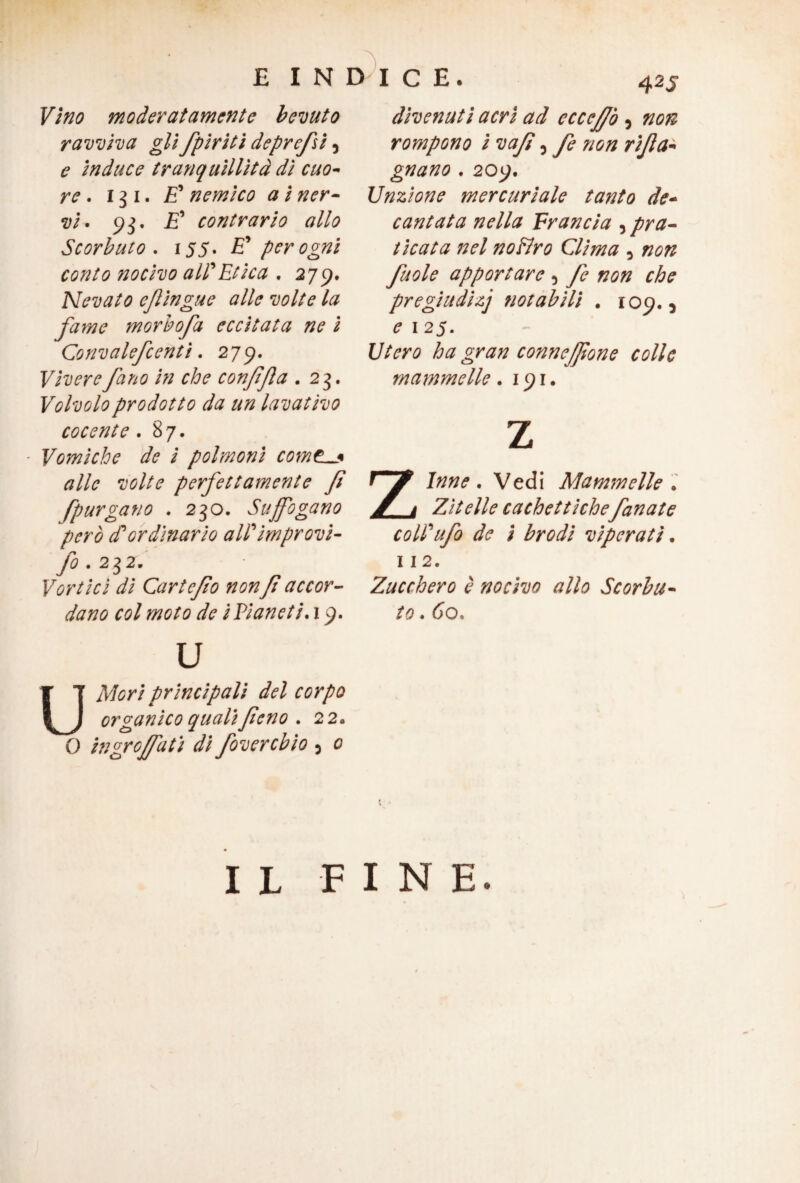 Vino moderatamente bevuto ravviva gli fpiriti deprefi 5 e induce tranquillità dì ciao* re. 131. £’ nemico a i ner¬ vi. 93. £’ contrario allo Scorbuto . 155. E* per ogni conto nocivo all'Etica . 279. Nevato efiingue alle volte la farne morbo fa eccitata ne i Convalefcentì. 279. Viverefano in che conffta .23. Volvolo prodotto da un lavativo cocente .87. - Vomiche de i polmoni comedi alle volte perfettamente fi [purgano . 230. Suffogano però d'ordinario all'ìmprovì- fo . 232. Vortici di Cartcfo non fi accor¬ dano col moto de i Pianeti, 19. 42S divenuti acri ad eccejfò 5 #0# rompono i vafì 5 fe non rifa- gnano . 209. Unzione mercuriale tanto de¬ cantata nella Francia , pra¬ ticata nel no Uro Clima 0 #0# fuole apportare 5 fe non che pregiudizj notabili . 109.5 e 1 25. l//m> ha gran connejfone colle mammelle .191. z Zinne . Vedi Mammelle . Zitelle cachettiche fanate coll'ufo de i brodi viperatì. 112. Zucchero è nocivo allo Scorbu¬ to . 60. U Mori principali del corpo organico quali feno . 22. 0 ingrojfati di foverebio 5 0 IL FINE.