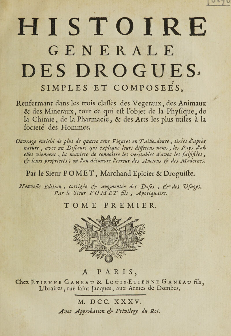 GENERALE DES DROGUES- SIMPLES ET COMPOSEES, Renfermant dans les trois clafles des Végétaux, des Animaux & des Minéraux, tout ce qui eft l’objet de la Phyfique,de la Chimie, de la Pharmacie, & des Arts les plus utiles à la fociete' des Hommes. Ouvrage enrichi de plus de quatre cens Figures en Taille-douce y tirées d'après nature y avec un Difcours qui explique leurs dijferens noms 3 les Pays d’où, elles viennent y la manière de connoïtre les véritables d’avec les faljifiées 3 & leurs propriétés 5 où l’on découvre l’erreur des Anciens & des Modernes. Par le Sieur P O MET, Marchand Epicier ôc Droguifte. Nouvelle Edition , corrigée & augmentée des Dofes , & des 'Vfages. Par le Sieur P 0 M E T fils , Npotiquaire. TOME PREMIER. A PARIS, Chez Etienne Ganeau &. Louis-Etienne Ganeau fils, Libraires, rue faint Jacques, aux Armes de Dombes. M. DCC. XXXV. Avec Approbation & Privilège du Roi.