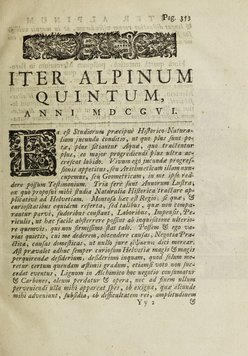 Pag. 373 ITER ALPINUM QUINTUM, A N N I M D C G V E r, ^ , / ; ) I V • S - \ - Y ' - ■ ]a efi Studiorum pracipue Hfiorico Natura¬ lium jucunda conditio, ut quo plus funt po¬ ta ^ plus fitiantur Aqua, quo trahi entur plus, eo major progrediendi plus ultra ac¬ er efcat lubido. Vivum ego jucunda progref- fionis appetitus ,feu Arithmeticam illam nun¬ cupemus , feu Geometricam, in me ipfo red¬ dere pofium Tefiimoniim. Tria fere funt Annorum Lnfira* ex quo propofui mihi ftudia Nattiralia Hiftorica trahi are ap-> plicative ad Helvetiam. Montofa hac efi Regw, fi qua, & curiofitatibus equidem referta, fed talibus , qua non compa¬ rantur parvi, fudoribus conflant. Laboribus, Impenfis,Re- riculis, ut hac facile abfterrere pojfint ab inquifitione ulterio¬ re quemvis > qui non firmiffimo fiat talo. Tojfem ego va¬ rias quietis, cui me dederem, obtendere c au fas, Negotia Tr a- hfica, c au fas domefiicas, ut nullo jure dici merear. Aft pravalet adhuc femper curiofum Helvetia magis & magis perquirenda defiderium> defiderium inquam, quod filum me¬ retur certum quendam afiimii gradum, etiamfi voto non fuc¬ et dat eventus , Lignum in Alchimico hoc negotio confumatur & Carbones, oleum perdatur & opera, nec ad finem ullum perveniendi ulla mihi appareat fpes, ob exigua, qua aliunde mihi adveniunt, Jubfidia, Gb difficultatem rei, amplitudinem Y y 2 &