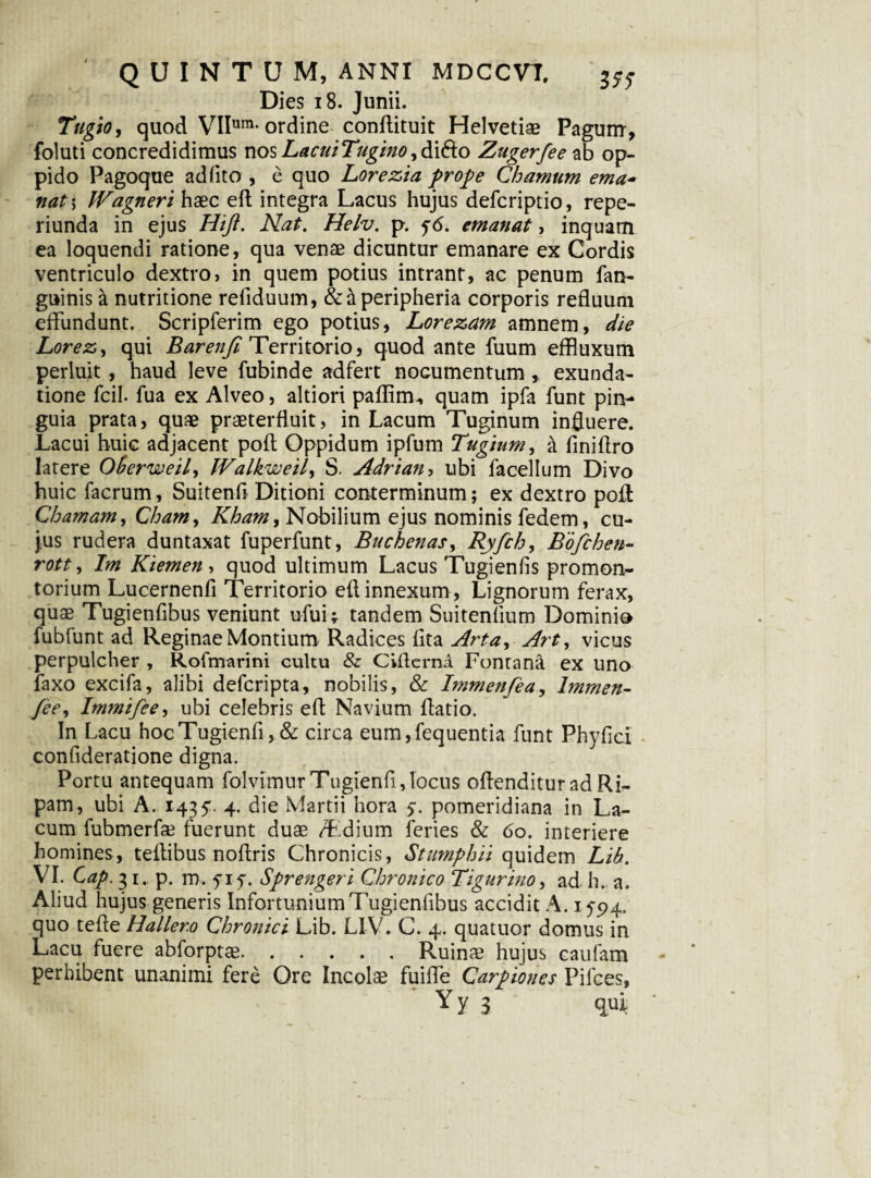 Dies 18. Junii. Tugio, quod VIIum'ordine conflituit Helvetiae Pagum , foluti concredidimus nos LacuiTugino, di(flo Zugerfee ab op¬ pido Pagoque ad lito , e quo Lorezia prope C'hamum ema* nat\ JVagneri haec efl integra Lacus hujus defcriptio, repe- riunda in ejus Hiji. Nat. Helv. p. fd. emanat, inquam ea loquendi ratione, qua venae dicuntur emanare ex Cordis ventriculo dextro, in quem potius intrant, ac penum fan- guinis a nutritione refiduum, & & peripheria corporis refluum effundunt. Scripferim ego potius, Lorezam amnem, die Lorez, qui Barenjl Territorio, quod ante fuum effluxum perluit , haud leve fubinde adfert nocumentum, exunda¬ tione fcil. fua ex Alveo, altiori paflim., quam ipfa funt pin¬ guia prata, quae praeterfluit, in Lacum Tuginum influere. Lacui huic adjacent poft Oppidum ipfum Tugium, & finiflro latere Oherweil, IValkweil^ S. Adrian, ubi facellum Divo huic facrum, Suitenfi Ditioni conterminum; ex dextro poff Chatnam, Chain, Kham, Nobilium ejus nominis fedem, cu¬ jus rudera duntaxat fuperfunt, Buchenas, Ryfch, Bofchen- rott, Im Kiemen, quod ultimum Lacus Tugienfis promon¬ torium Lucernenfi Territorio efl innexum , Lignorum ferax, quae Tugienfibus veniunt ufui; tandem Suitenfium Dominio fubfunt ad Reginae Montium Radices fita Arta, Art, vicus perpulcher , Rofmarini cultu & CiflernA Fontana ex uno faxo excifa, alibi defcripta, nobilis, & Immenfea, lmmen- fie, Immifee, ubi celebris efl Navium ftatio. In Lacu hocTugienfi, & circa eum,fequentia funt Phyflci confideratione digna. Portu antequam folvimur Tugienfi, locus oflenditur ad Ri¬ pam, ubi A. 1435'. 4. die Martii hora y. pomeridiana in La¬ cum fubmerfse fuerunt duae T.dium feries & 60. interiere homines, teflibus noflris Chronicis, Stumphii quidem Lih. VI. Cap. 31. p. m. f iy. Sprengeri Chronico Tigurino, ad h. a. Aliud hujus generis Infortunium Tugienfibus accidit A. 1594. quo tefle Haller.o Chronici Lib. L1V. C. 4. quatuor domus in Lacu fuere abforpta?.Ruinae hujus caufam perhibent unanimi fere Ore Incolae fuiffe Carpiones Pilees, Yy 3 qui