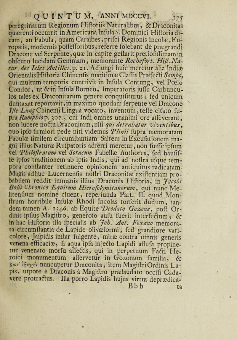 peregrinarum Regionum Hidoriis Naturalibus, &Draconitas quaerenti occurrit in Americana Infula S. Dominici Hidoria di¬ cam, an Fabula, quam Caraibes,prifci Regionis Incolae,Eu¬ ropaeis, modernis podedoribus, referre folebant de praegrandi Dracone vel Serpente,quae in capite gedaritpretiofiffimamin obfcuro lucidam Gemmam, memorante Rochefort. Hijt.Na¬ tur. des Isles Antilles.y. zi. Adjungi huic meretur alia Indite Orientalis Hidoria Chinenfis maritimae Cladis Prifedli Sampo, qui multum temporis contrivit in Infula Contung, vel Poelo Condor, ut &in Infula Borneo, Imperatoris judii Carbuncu¬ los tales ex Draconitarum genere conquifiturus 5 fed unicum duntaxat reportavit,in maximo quodam ferpente vel Dracone- IJie L//^ChinendLingua vocato, inventum,tede citato fu- yxzRumphioy. 307., cui Indi omnes unanimi ore alleverant, non lucere no6fu Draconitam,nid qui detrahatur viventibus, quo ipfo firmiori pede niti videmus Blinit fupra memoratam Fabulae fimilem circumdantiam. Saltem inExcufationem ma¬ gni illius Naturae Rufpatoris adferri meretur, non fuideipfum vel Bhiloftrxtum vel Sotacum Fabellae Authores, fed haufif- fe ipfos traditionem ab iplis Indis, qui ad nodra ufque tem¬ pora condanter retinuere opinionem antiquitus radicatam. Magis adhuc Lucernenfis nodri Draconitae exidentiam pro¬ babilem reddit immanis illius Draconis Hidoria, in Jacobt Bofii Chronico Equitum Hiero/olymitanorum, qui nunc Me¬ li tenfium nomine cluent, reperiunda Part. II. quod Mon- drum horribile Infulae Rhodi Incolas torferit dudum, tan¬ dem tamen A. 134,6. ab Equite ROeodato Gozone, pod Or¬ dinis i piius Magidro, generofo aufu fuerit interfedum; & in hac Hidoria illa fpecialis ab Joh. Ant. Foxano memora¬ ta circumdantia de Lapide olivaeformi, fed grandiore vari- colore, Jafpidis indar fulgente, mirae contra omnis generis venena efficaciae, d aqua ipfa inje&o Lapidi adufa propine¬ tur venenato morfu affe&is, qui in perpetuum Fafti He¬ roici monumentum adervetur in Gozonum familia, & ko,t zfyxw nuncupetur Draconita, item MagidriOrdinis La¬ pis, utpote e Draconis a Magidro praelaudato occifi Cada¬ vere protra&us. Illa porro Lapidis hujus virtus depraedica- B b b ta