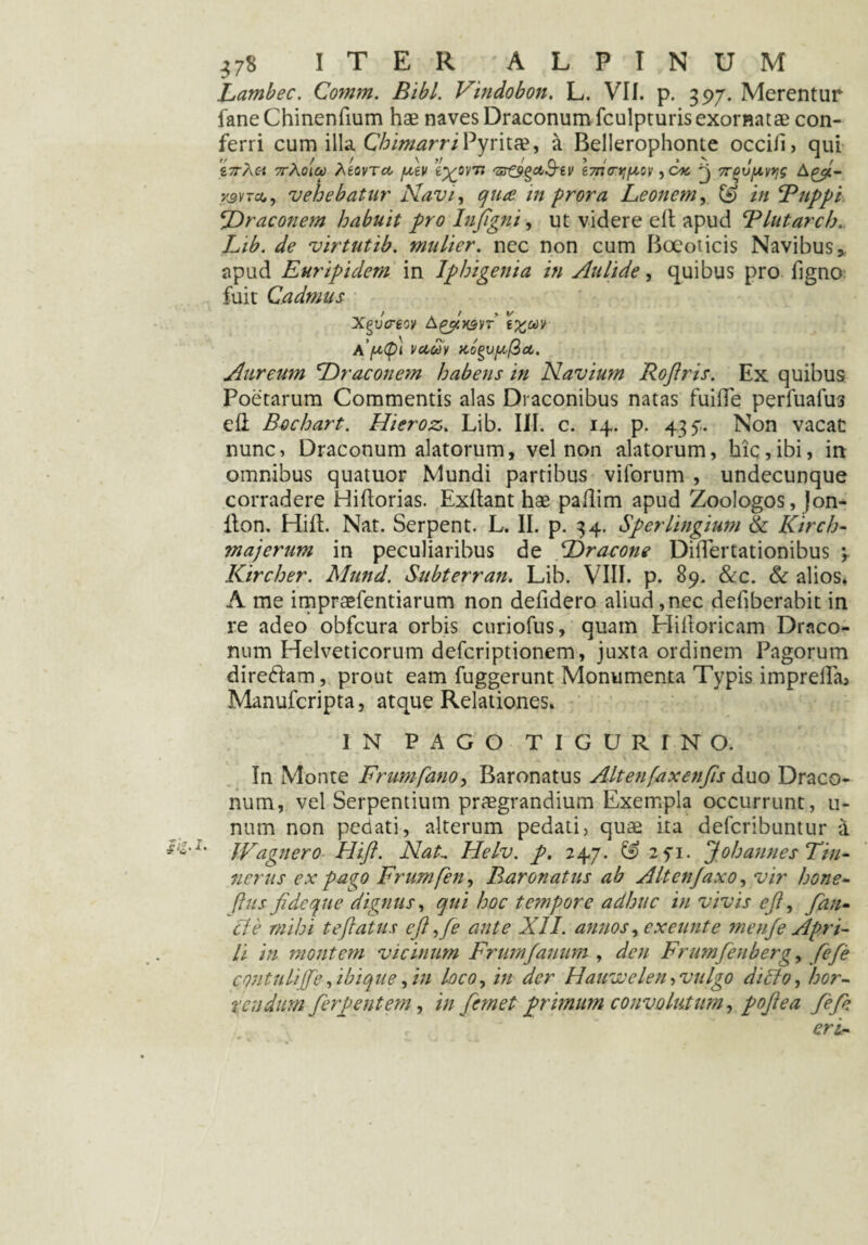 Lambec. Comm. Bibi. Vindobon. L. VII. p. 397. Merentur fane Chinenfium hae naves Draconum fculpturis exornatae con¬ ferri cum illa ChimarriPyritae, & Bellerophonte occiii, qui r£/rA« 7tAolu Movtcc fxev e^orn 'Z^o^ctS-ev e7na-t;f^ov ,0« ^ 7r^vfxvtjs A y&vTct, , vehebatur Navi, /» prora Leonem, (£> i;/ Buppi Draconem habuit pro Infigni, ut videre e It apud Blutarch. /,/£. ^ virtutib. mulier, nec non cum Boeoticis Navibus * apud Euripidem in Iphigenia in Aulide, quibus pro figno fuit Cadmus xfcreov k&wi t%uv \ (ity\ vciuv Aureum Draconem habens in Navium Roflris. Ex quibus Poetarum Commentis alas Di aconibus natas fuiile perfuafus eli Bochart. Hieroz. Lib. III. c. 14. p. 43 y. Non vacat nunc, Draconum alatorum, vel non alatorum, hic,ibi, in omnibus quatuor Mundi partibus viforum , undecunque corradere Hiftorias. Exllant hae pallim apud Zoologos, Jon- llon. Hi it. Nat. Serpent. L. II. p. 34. Sperlingium & Kirch- majerum in peculiaribus de Dracone Diflertationibus \ Kircher. Mund. Subterran. Lib. VIII. p. 89. &c. & alios* A me impraefentiarum non defidero aliud,nec defiberabit in re adeo obfcura orbis curiofus, quam Eliitoricam Draco¬ num Helveticorum deferiptionem, juxta ordinem Pagorum direftatn, prout eam fuggerunt Monumenta Typis impreflaa Manufcripta, atque Relationes. IN PAGO TIGURINO. In Monte Frumfano, Baronatus Alt en fax en fis &uo Draco¬ num, vel Serpentium praegrandium Exempla occurrunt, ti¬ num non pedati, alterum pedati, quae ita deferibuntur i *%'l% JFagnero Hift. Nat.. Helv. p. 247. & 2fi. J oh annes Tin¬ ner us ex pago Frumfen, Baronatus ab Altcnjaxo, vir bone- (his fide que dignus, qui hoc tempore adhuc in vivis ejl, fan¬ cti’ mihi te fatus eft ,fe tinte XII. annos, exeunt e me uje Apri¬ li in montem vicinum Frumfanum , den Frumfenbergy fefe contulijfe, ibique, in loco, in der Hauwelen > vulgo di lio, hor¬ rendum fer pe ut em, in femet primum convolutum, pojlea fefe eri-