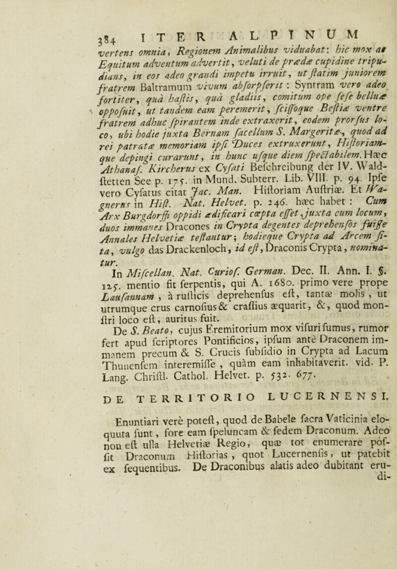 •vertens omnia, Regionem Animalibus viduabat', hic mos: at Equitum adventum advertit, veluti de pr a da cupidine tripu¬ dians, in eos adeo grandi impetu irruit, ut Jiat im juniorem fratrem Baltramum vivum abforpferit : Syntram vero adeo fortiter, qud haftis, qua gladiis, comitum ope fefe bellue oppofuit, ut tandem eam peremerit, fciffoque Beftia ventre fratrem adhuc fpirantem inde extraxerit, prorfus lo- V0, ///tfta B eruam fac ellum S. Margerit*-, quod ad rei patrata memoriam ipfi T>uces extraxerunt, Hifloriam- que depingi curarunt, /» ter ufque diem fp e Piabilem M&c Athana/. Kircherus ex Cy/tfi Befchreibung der IV. Wald- ftetten See p. 175. in Mund. Subterr. Lib. VIII. p. 94. Ipfe vero Cyfatus citat Jac. Man. Hilloriam Auftriae. Et JVa- gnerus in //i/?. Nat. Helvet. p. 24 5. haec habet: Gza* Arx Burfiorjji oppidi aedificari coepta e/fet Juxta cum locum, duos immanes Dracones in Crypta degentes deprehenfos fui/e Annales Helvetia te flantur-, hodieque Crypta ad Arcem fi- ta, vulgo das Drackenloch, id efi, Draconis Crypta, nomina¬ tur. In Mifcellan. Nat. Curiof. German. Dec. II. Ann. I. §. 127. mentio fit ferpentis, qui A. 1680. primo vere prope L au [annant , & rufiicis deprehenfus ed, tantae molis , ut utrumque crus carnofius& craflius aequarit, &, quod mon- dri loco e 11, auritus fuit. . De S. Beato, cujus Eremitorium mox vifunfumus, rumor fert apud fcriptores Pontificios, ipfum ante Draconem im¬ manem precum & S. Crucis fubfidio in Crypta ad Lacum Thunenfem interemifle , quitm eam inhabitaverit, vid- P. Lang. Chridl. Cathol. Helvet. p. 532. 677. DE territorio LUCERNENSI. Enuntiari vere potefl, quod de Babele facra Vaticinia elo- quuta lunt, fore eam fpetuncam & fedem Draconum. Adeo non ed ulia Helvetiae Regio, quae tot enumerare pof- fit Draconum Hidorias , quot Lucernenfis, ut patebit ex fequentibus. De Draconibus alatis adeo dubitant eru-