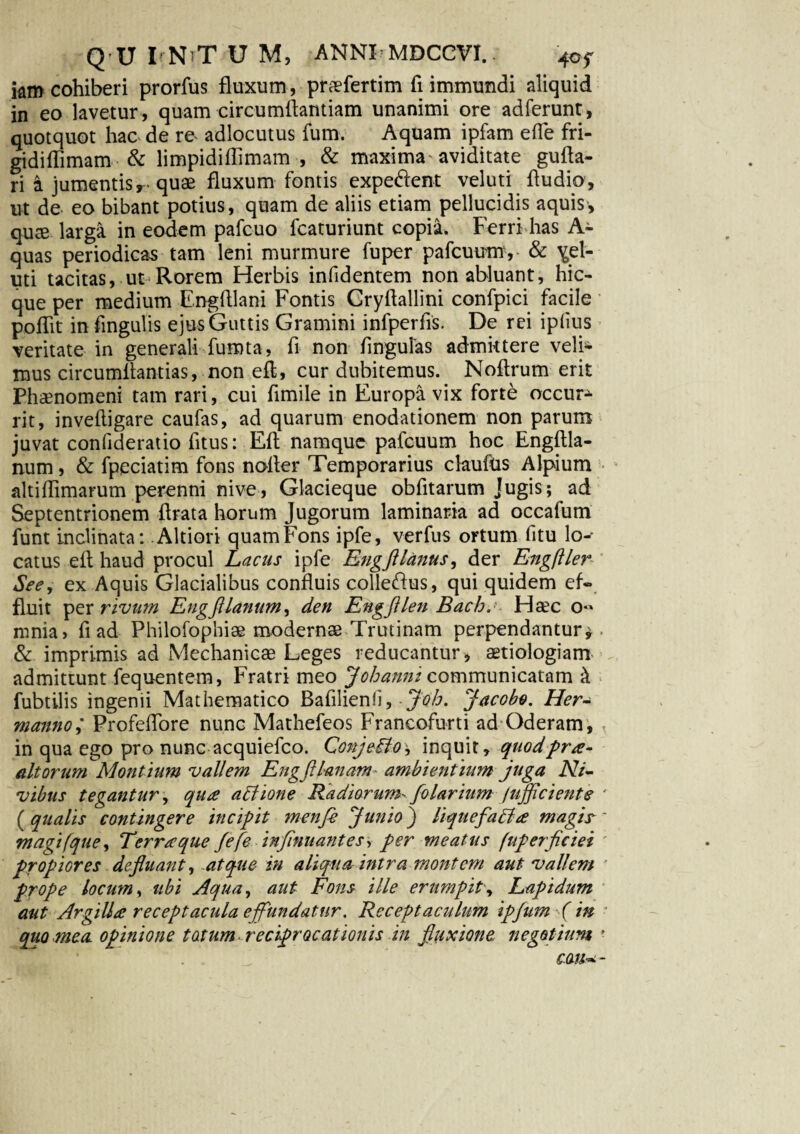 km cohiberi prorfus fluxum, prafertim fi immundi aliquid in eo lavetur , quam circumflandam unanimi ore adferunt, quotquot hac de re adlocutus fum. Aquam ipfam efle fri- gidiflimam & limpidiflimam , & maxima'aviditate gufta- ri i jumentis,- quae fluxum fontis expe&ent veluti ftudip, ut de eo bibant potius, quam de aliis etiam pellucidis aquis, qute larga in eodem pafcuo fcaturiunt copia. Ferri has A- quas periodicas tam leni murmure fuper pafcuumy & ^el¬ uti tacitas, ut Rorem Herbis infidentem non abluant, hic- que per medium Engfllani Fontis Gryftallini confpici facile poflit in fingulis ejus Guttis Gramini infperfis. De rei ipfius veritate in generali fumta, fi non finguias admittere veli^ mus circumflandas, non eft, cur dubitemus. Noflrum erit Phaenomeni tam rari, cui fimile in Europa vix forte occur¬ rit, inveftigare caufas, ad quarum enodationem non parum juvat confideratio fitus: Eft namque pafcuum hoc Engftla- num, & fpeciatim fons nofler Temporarius claufus Alpium altiflimarum perenni nive, Glacieque obfitarum Jugis; ad Septentrionem ftrata horum Jugorum laminaria ad occafum funt inclinata: Altiori quamFons ipfe, verfus ortum fitu lo¬ catus eft haud procul Lacus ipfe Engftlanus, der Engftler See, ex Aquis Glacialibus confluis colle&us, qui quidem ef¬ fluit per rivum Engftlanum, den Engfllen Bach, Haec o« nmia> fi ad Philofopbiae modernae Trutinam perpendantur*. & imprimis ad Mechanica Leges reducantur, aetiologiam admittunt fequentem, Fratri meo Johanm communicatam & fubtilis ingenii Mathematico Bafilienfi, Joh. Jacobo. Her- manno; Profeflore nunc Mathefeos Francofurti ad Oderam , 3 in qua ego pro nunc acquiefco. Conjeilo-, inquit, quod prae¬ altorum Montium vallem Engfllanam ambientium juga Ni- vibus tegantur, qua adlione Radiorum- folarium Jtijflciente ' (qualis contingere incipit menfi Junio) liquefadi a magis- * magifque, Terraque Jefe inflnuantes, per meatus (uperficiei propiores defluant, atque in aliqua intra montem aut vallem prope locum, ubi Aqua, aut Fons ille erumpit', Lapidum aut Argilla receptacula effundatur. Receptandum ipfum ( in ■