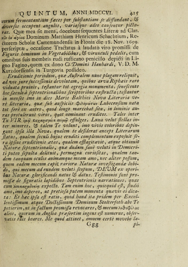 eorum fermentantium faces per fubflant i am /e diffundant, & diverfos occupent angulos, variafque adeo caujentur pHli¬ ras. Quae mea fit mens, docebuntfecjuentes Literae ad Clar. yvy cm oiym Dominum Matthiam Henncum Schachtium, Re¬ morem Scholae Cartemundenffs in Fionia die 18. Nov. 1699. perfcriptae , occafione Tradlatus a laudato viro promifli de Figuris hominum in Vegetabilibus, & virunculi pedalis, cum omnibus fuis membris rudi rufticano penicillo depi&i in Li¬ gno Fagino,quem ex dono ClDomini Hanhardi, V. D. M« Kurzdorffenfis in Turgovia poflideo. Eruditionis periodum, qua Auftralem nunc plagam reliquit, ad vos jureJucceJfonis devolutam, quibus arva Riph ais raro viduata pruinis, tcftantur tot egregia monumenta, fenefcente hoc fiaculo d feptentrionalibus fcriptoribus exflruffia \teftantur in menfes imo in dies Maris Balthici Nova Liter ari a ve¬ re literaria, qua fub aufipiciis Lubecenfum nata tot fere ex antro, quod longo marcebat fitu, in luminis au¬ ras protulerunt viros, quot nominant eruditos. Tales inter Tu VIR ©vfjicp ejfulges, Luna velutfellas in¬ ter minores, 55 talem Te volunt, imo vivis coloribus depin¬ gunt ipfa illa Nova, qualem te defder at anceps Liter arum fatus, qualem feculi hujus eruditi complementum e xpofuit fe¬ ra ipfius eruditionis at as, qualem efflagitavit, atque obtinuit Natura feptentrionalis, qua dudum fane velut i in Democri¬ ti puteo fepulta delituit, permagna curiofit as, qualem tan¬ dem tanquam oculos animam que meam amo, nec aliter pofifum^ quem eadem me cum capit rariora Natura invefliganda lubi- do, qui mecum ad eundem velut i fcopum, DEDM ex operi¬ bus Natura glorificandi natus & datus. Teftimonio fiunt pro- mijfa de figuratis lapidibus Septentrionis narrationes, quas cum twzKa&idoKiq. expetto. Tam enim hoc, quicquid efl, fudit amo, imo depereo, ut pretiofia putem momenta quavis ei dica¬ ta: Et hac ipfa efl ratio, quod haud ita pridem per Excel- lentifflmum atque Dociiffimum Dominum Stolterfoth abs Te petierim, ut in f alium promi(fa revocares, & mecum alios, quorum in Anglia prafertim ingens efl numerus, obfer¬ vatis tuis beares. Me quod attinet, omnem certe movebo U-