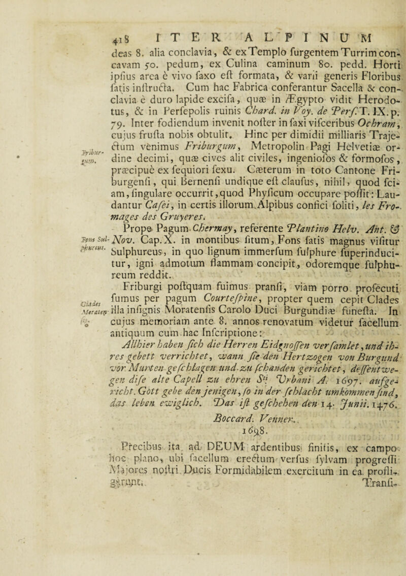 deas 8. alia conclavia, & exTemplo Turgentem Turrim con¬ cavam 5-0. pedum, ex Culina caminum 80. pedd. Horti ipfius area e vivo Taxo eft formata, & varii generis Floribus fatis indrudla. Cum hac Fabrica conferantur Sacella & con¬ clavia e duro lapide excifa, quae in /F.gypto vidit Herodo¬ tus, & in Ferfepolis ruinis Chard. in Voy. de Terf.T. IX. p. 79. Inter fodiendum invenit noiter infaxi vifceribus Ochram, cujus frufta nobis obtulit* Hinc per dimidii milliaris Traje- dfum venimus Friburgum, Metropolin Pagi Helvetiae or* Jw' dine decimi, quae cives alit civiles, ingeniofos & formofos, praecipue ex fequiori fexu. Caeterum in toto Cantone Fri- burgenfi, qui Bernenfi undique eft claufus, nihil, quod fci- am,fingulare occurrit,quod Phylleum occupare podit: Lau¬ dantur Cafei, in certis illorum. Alpibus confici foliti, les Fro- mages des Gruyeres. Prope Pagum Chermay, referente Flantine Helv. Ant. & Tpm sui-Ffov. Cap.X. in montibus fitum, Fons fatis magnus vifitur pbvms. v)Uipjlureus 3 jn qu0 lignum immerfum fufphure fuperinduci- tur, igni admotum flammam concipit, odoremque fulphu- reum reddit. Friburgi podquam fuimus pranft, viam porro profecuti ,Jljies fumus per pagum Courtefpine, propter quem cepit Clades \Uraten- Hia infignis Moratenfis Carolo Duci Burgundii funefla. In M cujus memoriam ante 8. annos renovatum videtur facellum. antiquum cum.hac Infcriptione: AUhier haben fich die Herren EidgnoJJen verfamlet, und ih- res gebett verrichtet, wann fieden Hertzogen von Burgund rvor'Murti en gefchlagen und-zu fchanden gerichtet, deffentwe- gen dife alte Capell zu ehren Sf\ Urbani A; 1697. aufge¬ ri cht. Gott gebe den jenigen,fo in der fchlacht umkommenJind, das lebeti ewiglich. T)as ift gefchehen den14. Junii.14.j6. Boccard. Venner.. 1698. Precibus ita ad. DEUM ardentibus^ finitis, ex campo hoc plano, ubi facellum eredium verfus fylvam progredi Majores noilri Ducis Formidabilem exercitum in ea proflU. ■ . Tiranfi-.