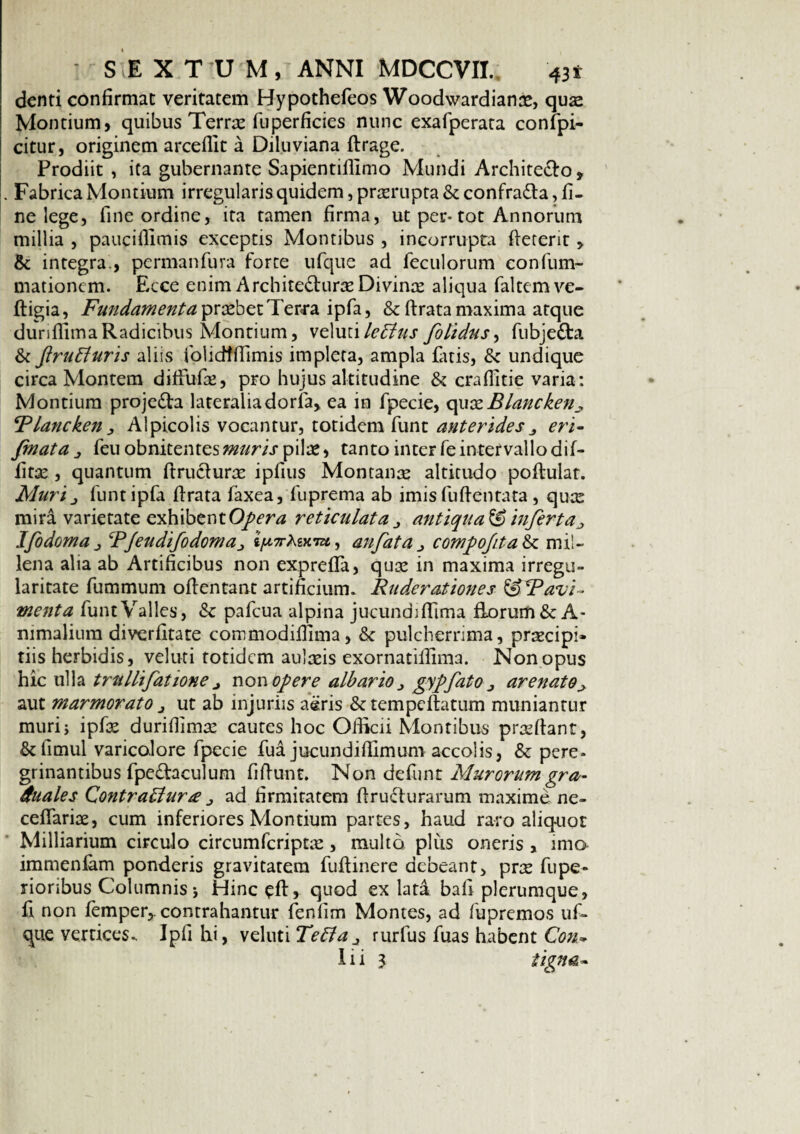 denti confirmat veritatem Hypothefeos Woodwardianre, quae Montium, quibus Terra fu perficies nunc exafperata confpi- citur, originem arceflit a Diluviana ftrage. Prodiit , ita gubernante Sapientiflimo Mundi Architecto, . Fabrica Montium irregularis quidem, prorupta & confraCta, fi¬ ne lege, fine ordine, ita tamen firma, ut per-tot Annorum millia , pauciflimis exceptis Montibus , incorrupta fteterit, & integra , permanfura forte ufque ad feculorum eonfum- mationcm. Ecce enim Architecturae Divinae aliqua faltemve- ftigia, Fundamenta prsebet Ter<ra ipfa, & ftrata maxima atque dunflima Radicibus Montium, \e\w(\le£ius folidus, fubjeCta & flruffuris aliis folidfflimis impleta, ampla Citis, & undique circa Montem diffuCe, pro hujus altitudine & craflitie varia: Montium projeCta lateralia dorfa, ea in fpecie, quxBlancken^ Blancken, Alpicolis vocantur, totidem funt anterideseri- fmata 1 feuobnitentes«2//r/.rpilae, tanto inter fe intervallo dif- fitse , quantum ftruclurse ipfius Montane altitudo poftulat. Muri j funt ipfa flrata faxea, fuprema ab imis fuftentata , qux mira varietate exhibent Opera reticulata j antiquat infert a ^ IfodomaRJendifodoma^ jjutf-Agxra, anfatacomfiojitah. mil¬ lena alia ab Artificibus non exprefla, qux in maxima irregu¬ laritate fummum oflentant artificium. Ruderationes ^SRavi- menta funt Valles, & pafcua alpina jucundi ffima florum & A- mmalium diverfitate commodifiima, & pulcherrima, prrecipi» tiis herbidis, veluti totidem aulaeis exornatillima. Non opus hic ulla trullifatione j non opere albario ^ gypfato j arenato^ aut marmorato j ut ab injuriis aeris &tempcftatum muniantur muri} ipfse durifiimee cautes hoc Officii Montibus prasfiant, &fimul varicolore fpecie fua jucundilTimum accolis, & pere> grinantibus fpedaculum fifiunt. Non defunt Murorum gra- duales Contraldura ad firmitatem firuclurarum maxime ne- cefiariae, cum inferiores Montium partes, haud raro aliquot Milliarium circulo circumfcriptas, multo plus orieris , imo immenfam ponderis gravitatem fufiinere debeant, prte fupe- rioribus Columnis j Hinc ^ft, quod ex lata bafi plerumque, fi non femper,. contrahantur fenlim Montes, ad fupremos uf¬ que vertices. Ipfi hi, veluti Teffaj rurfus fuas habent Con- Iii 3 tigna-