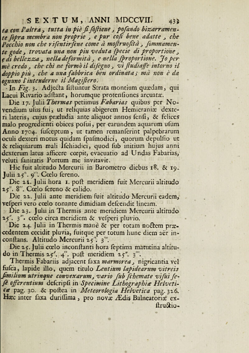 ta con Paltra , tutta in pie fifioftiene > po fando bizarramen- te /opra membra non proprie j e pur cofi bene adatte che Pocchio non cbe rifentirfene come d mofiruofitd > fommamen¬ te gode j trovata una non piu veduta (pecie di proportione ^ e di bellezza 9 nella deformitd e nella fiproportione. Jo per me credo j che chi ne formo il difegno j vi ftudiajffe in tomo il doppio piu che a una fabbrica ben ordinata; md non e da ognuno l'intendente il Magifiero. • In Fig. 3. Adje&a ffihmtur Strata montium quasdam, qui Lacui Rivario adftant, horumque protenfiones arcuatas. Die 17. Julii Thermas petiimus Fabarias quibus per No- vendium uffis fui, ut reliquias abigerem Hemicranice dexte- ri lateris, cujus prceludia ante aliquot annos fenfi, & felices malo progredienti obices pofui, per earundem aquarum ufum Anno 1704. fufceptum , ut tamen remanferint palpebrarum oculi dexteri motus quidam fpafmodici, quorum depulfio ut &: reliquiarum mali lfchiadici, quod fub initium hujus anni dexterum latus afficere coepit, evacuatio ad Undas Fabarias, veluti fanitatis Portum me invitavit. Hic fuit altitudo Mercurii in Barometro diebus 18. & 19. Julii 25''. 9'. Coelo fereno. Die ix. Julii hora 1. poft meridiem fuit Mercurii altitudo zfi. 8'. Coelo fereno & calido. Die zz. Julii ante meridiem Fuit altitudo Mercurii eadem, vefperi vero coelo tonante dimidiam defcendit lineam. Die 23. Julii in Thermis ante meridiem Mercurii altitudo 25. 3’. coelo circa meridiem & velperi pluvio. Die 24. Julii in Thermis mane &c per totam no£fcem prx- cedentem cecidit pluvia, fuitque per totum hunc diem aer in- conflans. Altitudo Mercurii 25. 3*. Die 2^. Julii coelo inconflanti hora feptima matutina altitu¬ do in Thermis zf. 4'. poft meridiem 25. 3'. Thermis Fabariis adjacent faxa marmorea > nigricantia vel fufca, lapide illo, quem titulo Lentium lapidearum vitreis fimilium utrinque convexarum> vario fub fchemate vi fui /e- fe offerentium defcripfi in Specimine Lithographt£ Helveti¬ ca pag. 30. & poftea in Meteorologia Helvetica pag. 326, H;ec inter faxa duriffima, pro nov* ^Edis Balneatoria ex- ftru6tio« ©