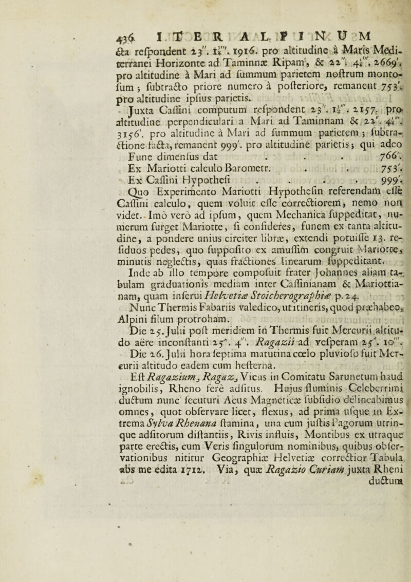 &a refpoadent 13. 1916- pro altitudine i Maris Medi¬ terranei Horizonte ad Taminnae Ripam, & zz, 4*'. 2669'« pro altitudine a Mari ad fummum parietem noftrum monto- fum * fubtra&o priore numero a pofleriore, remanent 753'. pro altitudine iplius parietis. Juxta Caflini computum refpondent 23. i~''. zi57. pro altitudine perpendiculari a Mari ad Taminnam & zz'\ 4?. 315-6'. pro altitudine a Mari ad fummum parietem* fubcra- Ctione fa£ta, remanent 999'. pro altitudine parietis 5 qui adeo Fune dimenlus dat . . . y66'. Ex Mariotti calculo Barometr. . . 753'* Ex Callini Hypothefi .... 999'. Quo Experimento Mariotti Hypothefin referendam clle Callini calculo, quem voluic elle corre&iorem, nemo non videt. Imo vero ad ipfum, quem Mechanica fuppeditat, nu¬ merum furget Mariotte, fi confideres, funem ex tanta altitu¬ dine, a pondere unius circiter librae, extendi potuille 13. re- fiduos pedes, quo fuppofito cx amullim congruit Marioroe, minutis neglectis, quas fractiones linearum fuppeditant. Inde ab illo tempore compofuit frater Johannes aliam ta¬ bulam graduarionis mediam inter Callinianam & Mariottia- nam, quam inferui Hefoetia StoicfoerograpRue p.24. Nunc Thermis Fabariis valedico, ut itineris, quod prachabeo, Alpini filum protroham. Die 25'. Julii polt meridiem in Thermis fuit Mercurii altitu¬ do aere inconftanti 25;. 41. Ragazii ad vefperam 25-’'. 10. Die 26. Julii horafeptima matutina coelo pluviofo fuit Mer¬ curii altitudo eadem cum hefterna. Eli Ragaziumj RagaZj Vicus in Comitatu Sarunetum haud ignobilis, Rheno fere adfitus. Hujus fluminis Celeberrimi duChim nunc fecuturi Acus Magneticae fublidio delineabimus omnes, quot obfervare licet, flexus, ad prima ufque m Ex¬ trema SylvaRhenana flamina, una cum juftisFagorum utrin- que adfitorum diftantiis, Rivis influis, Montibus ex utraque parte ereCtis, cum Veris fingulorum nominibus, quibus obler- vatiombus nititur Geographiae Helvetiae corrcCtior Tabula «bs me edita 1712. Via, quae Ragazio Curiam juxta Rheni .. j f . dudtura