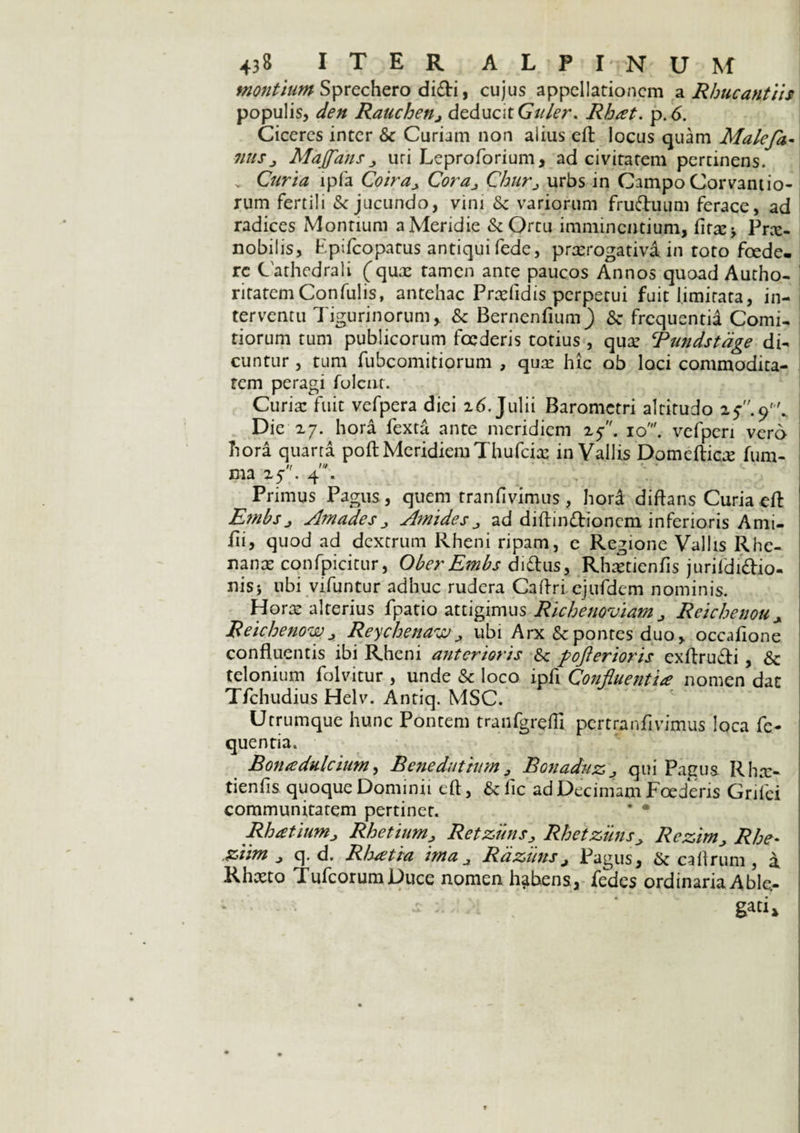 montium Sprechero didi, cujus appellationem a Rhucantiis populis, den Rauchenj deducit Gitler. Rbat. p. 6. Ciceres inter & Curiam non alius eft: locus quam Malefa- 7/uSj MaJfauSj uri Leproforium, ad civitatem pertinens. v Curia ipfa Coiray Cora^ Churj urbs in Campo Corvantio- rum fertili & jucundo, vini & variorum fruftuum ferace, ad radices Montium a Meridie & Ortu imminentium, fitx-, Pne- nobilis, Bpifcopatus antiqui fede, prxrogativa in toto foede¬ re Cathedrali (qua: tamen ante paucos Annos quoad Autho- ritatcmConfulis, antehac Prxfidis perpetui fuit limitata, in¬ terventu Tigurinorum, & Bernenfium^) Se frequentia Comi¬ tiorum tum publicorum foederis totius , qua: Tundstdge di¬ cuntur , tum fubcomitiorum , qua: hic ob loci commodita¬ tem peragi folent. Curia: fuit vefpera diei z6. Julii Barometri altitudo z$.9'. Die 27. hora fexta ante meridiem 25. 10'. vefperi vero hora quarta poft MeridiemThufcia: in Vallis Domefticte fum- n tu xna 25 . 4 . Primus Pagus, quem tranfivimus , hord diftans Curia eft Embs j Amades j Amidesad diftin&ionem inferioris Ami- fti, quod ad dextrum Rheni ripam, e Regione Vallis Rhe¬ nana: confpicitur, Ober Embs didtus, Rhsetienfis jurifdidio- nisj ubi vifuntur adhuc rudera Caftri ejufdem nominis. Hora: alterius fpatio attigimus RichenoviamRcichenou x Reichenowj Reychenaw^ ubi Arx & pontes duo, occaiione confluentis ibi Rheni anterioris & pofterioris exftru&i , & telonium folvitur , unde & loco ipfi Confluentia nomen dac T/chudius Helv. Antiq. MSC. Utrumque hunc Pontem traufgreftl. pertranflvimus loca fc- quentia. Bona dulcium, Bcnedutiam ^ BonaduZj qui Pagus Rha> tienfls quoque Dominii eft, & fic ad Decimam Foederis Grifei communitatem pertinet. * * Rhatiumj Rhetium> RetzimsRhetzuns> RczimRhe* ziim j q. d. Rhatia ima a RazunsJ Pagus, ik caftrum , a Rhxto TufcorumDuce nomen habens, fedes ordinaria Able- I