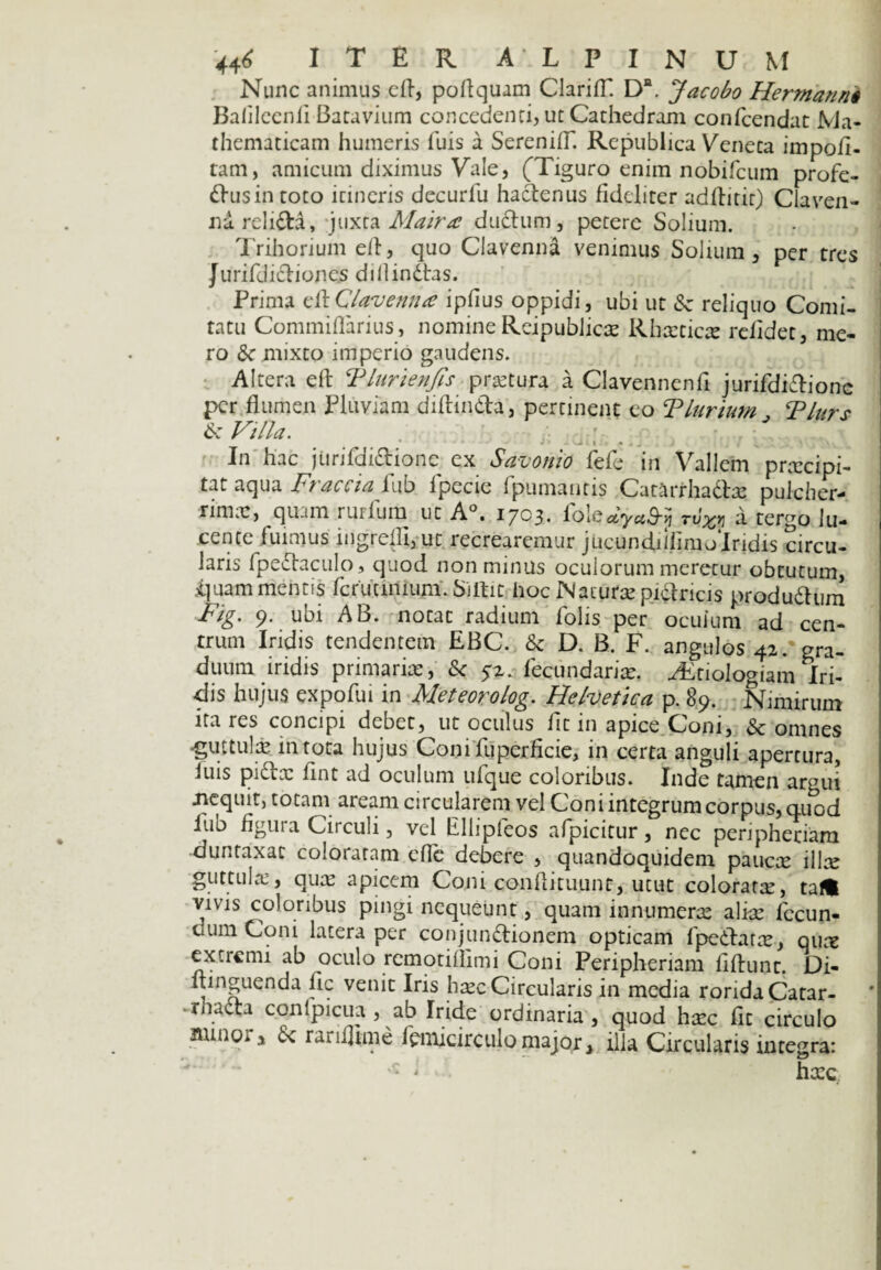 Nunc animus eft, poftquam ClarifT. Da. Jacobo Hermann§ Balileenfi Batavium concedenti, ut Cathedram confcendat Ma¬ thematicam humeris Tuis a SerenifT. Rcpublica Veneta impoli¬ tam, amicum diximus Vale, (Tiguro enim nobifcum profe- «ftusintoto itineris decurfu hactenus fideliter adllitit) Claven- ndrehda, juxta Maira dudhim, petere Solium. Trihorium elt, quo Clavenna venimus Solium , per tres Jurifclictiones dillindtas. Prima eft Clavenna iplius oppidi, ubi ut & reliquo Comi¬ tatu Commiflarius, nomineReipublicm Rhmticm relidet, me¬ ro & mixto imperio gaudens. Altera eft Tlurienfis pratura a Clavennenft jurifdidtione per flumen Pluviam diftin&a, pertinent eo Tlurium Tlurs & Villa. ' * - o: t • a 4 J .. ^ In hac jiirifdi&ionc ex Savonio fele in Vallem prmeipi- tat aqua Fracciaiub lpecie fpumantis CatarrhaTm pulcher¬ rimae, quam ruilum uc A°. 1703. fblcayu&yi tv%>3 a. tergo lu¬ cente fuimus ingrellijUt recrearemur jucundiiiimolridis circu- laris fpedtaculo, quod non minus oculorum meretur obtutum, ibuam mentis fcruunium. Siftit hoc Naturae pidtricis produ&um Fig. 9. ubi AB. notat radium folis per oculum ad cen¬ trum Iridis tendentem EBC. & D. B. F. angulos 42. gra¬ duum iridis primariae, & 52. fecundarim. ^Ltiologiam Iri¬ dis hujus expofui in Aleteorolog. Helvetica p. 89. Nimirum itares concipi debet, ut oculus fit in apice Coni, & omnes <gintulm in tota hujus Conifuperficie, in certa anguli apertura, luis pidtx fint ad oculum ufque coloribus. Inde tamen argui .nequit, totam aream circularem vel Coni integrum corpus, quod fub figura Circuli, vel Ellipfeos afpicitur, nec peripheriam duntaxac coloraram cfle debere , quandoquidem paucx illm guttula:, qua: apicem Coni conftituunr, utut coloratm, taft vivis coloribus pingi nequeunt, quam‘in numera: alim fecun¬ dum Coni latera per conjun&ionem opticam fpedftarm, qum extremi ab oculo remotiflimi Coni Peripheriam fiftunt. Di- ftinguenda fic venit Iris bmc Circularis in media rorida Catar- rhacta conlpicua , ab Iride ordinaria , quod hmc fit circulo minor, & rarifftme fanicirculomajor, illa Circularis integra: : l hccc