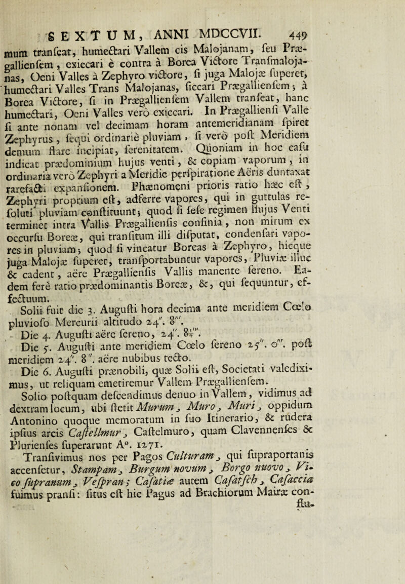 mum tranfeat, humedtari Vallem cis Malojanam, feu PriE- eallienfem , exiccari e contra a Borea Vidtore Tranfmaloja- nas, Oeni Valles a Zephyro viftore, fi juga Malojos fuperet, 'humeaari Valles Trans Malojanas, ficcari Pnegallienfem *, a Borea Viftore, fi in Praegallienfem Vallem tranfeat, hanc humedtari, Ocni Valles vero exiccari. In I razgallienfi Valle fi ante nonam vel decimam horam antemeridianam fpiret Zephyrus , fequi ordinarie pluviam , fi vero poft Meridiem demum flare incipiat, ferenitatem. Quoniam in hoc cafu indicat praedominium hujus venti, & copiam vaporum, in ordinaria vero Zephyri a Meridie perfpiratione Aeris duntaxat rarefadE expanfionem. Phaenomeni prioris ratio hiec eft , Zephvri proprium eft, adferre vapores, qui in guttulas re- foluti pluviam conflituunt* quod fi fefe regimen Hujus Venti terminet intra Vallis Pnegallieiifis confinia , non mirum cx occurfu Boreae, qui tranfitum illi difputat, condenfari vapo¬ res in pluviam j quod fi vincatur Boreas a Zepnyro, hicque iu^a Malojx fuperet, tranfportabuntur vapores, Pluviae illuc & cadent, aere Praegallienfis Vallis manente fereno. Ea¬ dem fere ratiopraedominantis Boreae, qui fequuncui, ef- fedtuum. . . .. ^ . Solii fuit die 3. Augufti hora decima ante meridiem Coeo pluviofo Mercurii altitudo X4. 8. - Die 4. Augufti aere fereno, X4. 8V. __ m Die y. Augufti ante meridiem Coelo fereno xy\ o'. poft meridiem X4. 8aere nubibus tedto. Die 6. Augufti praenobili, quae Solii eft, Societati valedixi¬ mus, ut reliquam emetiremur Vallem Praegallienienu Solio poftquam defeendimus denuo in Vallem , vidimus ad dextram locum, ubi ftetit Murum j Muro x Muri ^ oppiaum Antonino quoque memoratum in fuo Itinerario, rudera ipfius arcis Cajiellmur x Caftelmuro, quam Clavennenfes &c Plurienfes fuperarunt A°. 1x71* Tranfivimus nos per Pagos Culturamqui fupraportanis accenfetur, Stampamx Burgum novum x Borgo uuovo x Fi. co fupranum x Vejftran; Cafatue autem Cafatfch x Cdfac eia, fuimus pranfi: fitus eft hic Pagus ad Brachiorum Mairae con- flti-