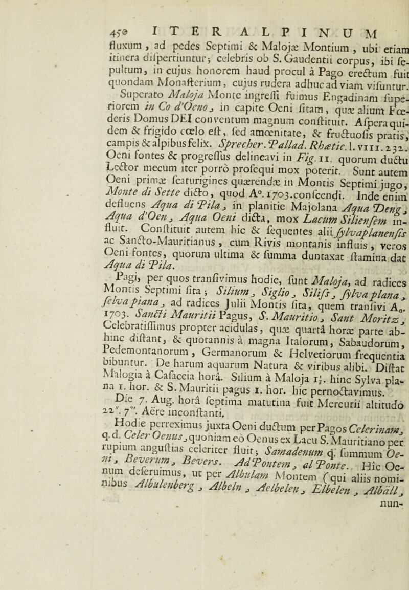 ALPINUM 4)0 ITER v iVA fluxum , ad pedes Septimi & Malojre Montium , ubi etiam itinera diipertiunturi celebris ob S. Gaudentu corpus, ibi fe- pultum, in cujus honorem haud procul a Pago erefhim fuit quondam Monaftcritim, cujus rudera adhucadviam vifuntur. . Superato Maloja Monte ingredi fuimus Engadinam fupe- 1 i orem /// Co d Ocno j in capite Oeni iitam, qure alium Pce- dens Domus DEI conventum magnum conflituir. Afperaqui- dem & frigido tcelo efl, fed amcenitate, frufluofis pratis* campis & alpibusfelix. Sfrecher. Tallad. Rhatic. 1. vm.z3z. O^ni fontes Sc progreflus delineavi in Fig. ii. quorum dudtu Acetor mecum iter porro profequi mox poterit. Sunt autem Oeni primae fcarurigines quaerendas in Montis Septimi jucro, Monte di Sette ditto, quod A°. i703.confcendi. inde enim defluens Aqua diFila^ in planitie Majolana Aqua ‘Deng^ Aqua d'OcuAqua Oeni difta, mox Lacum Silienfem in¬ fluit. Conftituit autem hic &c fequentes aliifylvaplanenfis ac Sancfo-Mauritianus , cum Rivis montanis influis, veros (dem fontes, quorum ultima & fumma duntaxat flamina dat Aqua di Fila. Pagi, per quos tranflvimus hodie, funt Maloja,, ad radices Montis Septimi fita * Silium, SiglJ0j Silifs, fylvaplana.> Jelvapianaad radices Julii Montis flta, quem traniivi A . 1703. SauBi Mauritii Pagus, S.Mauritio, Sant Moritz GeleDratiflimus propter acidulas , qux quartd hora: parte ab¬ hinc diftant, & quotannis a magna Italorum, Sabaudorum, f eaetnontanorum , Germanorum & Helvetiorum frequentia bibuntur De harum aquarum Natura & viribus alibi. Diftac ‘ l;°3la a Cafaccia hora. Silium a Maloja r{. hinc Sylva pia» na 1. hor. & S. Mauritii pagus i. hor. hic pernodavimus. „ e„ 7. Al'S- hora feptima matutina fuit Mercurii altitudo 2-2, . 7 . Aere inconftanti. n P^rreximus juxta Oen. duflum per Pagos Celerinam, q. d. CcLr Oenus > quoniam eo Ocnus ex Lacu S. Mauritiano per uipium anguftias celeriter fluit; Samadenum q. fummum Oe- Br°frUm> Devers' ^‘Pontem, ATonte dk Oe- n bus aZTT UtPMontem (qui alii; nomi¬ nibus Albulenberg, Albeln J Aelbelen, Elbelen , Albdll, 1111II-