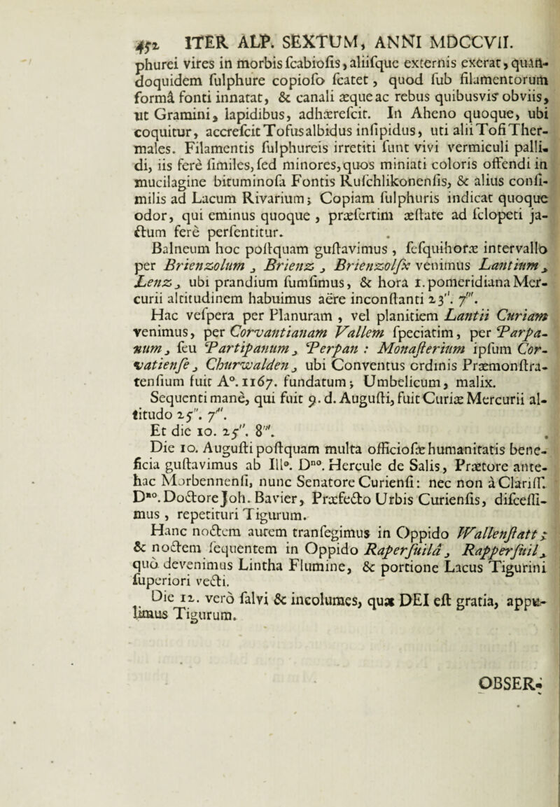 tfz ITER ALT. SEXTUM, ANNI MDCCVil. phurei vires in morbis fcabiofls, aliifque externis exerat > quArt- doquidem fulphure copiofo fcatet, quod fub filamentorum formi fonti innatat, & canali aeque ac rebus quibusvis- obviis, ut Gramini, lapidibus, adhaerefcir. In Aheno quoque, ubi coquitur, accrefcit Tofus albidus infipidus, uti aliiTofiTher- males. Filamentis fulphureis irretiti funt vivi vermiculi pallu di, iis fere fimiles,fed minores,quos miniati coloris offendi in mucilagine bituminofa Fontis Rufchlikonenfis, Sc alius confl- milis ad Lacum Rivariumj Copiam fulphuris indicat quoque odor, qui eminus quoque , prxfertim aeflate ad fclopeti ja- ftum fere perfentitur. Balneum hoc poflquam guflavimus , fefquihorae intervallo per Brienzolum j Brienz, j Bmenzolfx venimus Lantium * Lenz, j ubi prandium fumfimus, & hora i. pomeridianaMer¬ curii altitudinem habuimus aere inconflanti 13''. Hac vefpera per Planuram , vel planitiem Lantii Curiam venimus, per Corvantianam Vallem fpeciatim, per Barpa- num j feu Bartipanum j Berpan : Monafterium ipfum Cor- •vatienfe j ChurwaldeHj ubi Conventus ordinis Praemonftra- tenfium fuit A°. 1167. fundatum j Umbelicum, malix. Sequenti mane, qui fuit 9. d. Augufli, fuit Curite Mercurii al¬ titudo 25. p. Et die 10. 25. 8'. . | Die 10. Augufli poflquam multa ofEcioEe humanitatis bene¬ ficia guflavimus ab I1K Dno. Hercule de Salis, Praetore ante¬ hac Morbennenfi, nunc Senatore Curienfl: nec non a ClarifT. D“0.DodloreJoh. Bavier, Praefedto Urbis Curienfis, difcefli- mus , repetituri Tigurum. Hanc no diem aurem tranfegimus in Oppido JVallenjlatt z 6c nodlem fequentem in Oppido Raperfuild > RapperfniV quo. devenimus Lintha Flumine, &c portione Lacus Tigurini fuperiori vedti. Die 12. vero falvi &c incolumes, qu* DEI eft gratia, appu¬ limus Tigurum, OBSER*