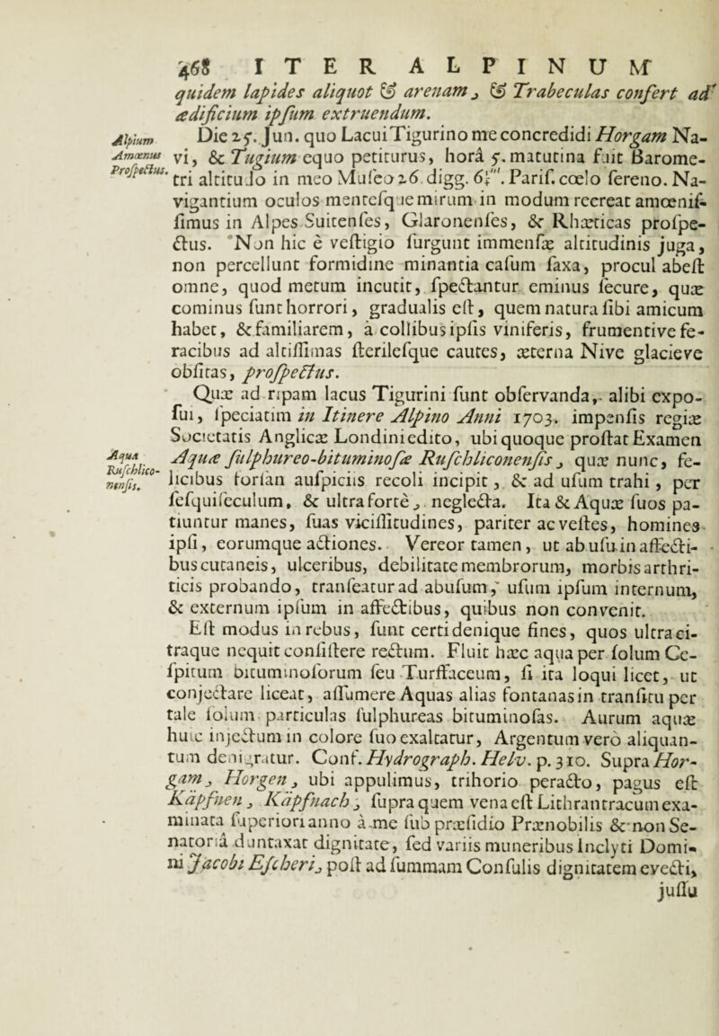 quidem lapides aliquot & arenam & Trabeculas confert ad' adificium ipfum extruendum. Alpium JL>ie 25*. Jun. quo LacuiTigurino me concredidi Horgam Na- Amoenus vjy & Tugium equo petiturus, hord 5*.matutina fuit Barome- Profpetius. ^ri ajcjj.uj0 in nieoMufeo26 digg. 6f. Parif. coelo fereno.Na- vigantium oculos mentefqae mirum in modum recreat amoenif- fimus in Alpes Suitenfes, Glaronenfes, &■ Rhaeticas profpe- dus. Non hic e veftigio furgunt immenfae altitudinis juga, non percellunt formidine minantia cafum faxa, procul abeft omne, quod metum incutit, fpedantur eminus fecure, quae cominus funt horrori, gradualis ell, quem natura libi amicum habet, ^familiarem, a collibusipfis viniferis, frumentivefe¬ racibus ad altiflimas flerilefque cautes, aeterna Nive glacie ve oblitas, profpeffus. Qua: ad ripam lacus Tigurini funt obfervanda,- alibi expo- fui, fpeciatim in Itinere Alpino Anni 1703. impenlis regiae Societatis Anglicx Londiniedito, ubi quoque proflat Examen -dqu<e fiilphureo-bituminofe Rufchliconenjis j qux nunc, fe- mnfttI™' luibus forlan aufpiciis recoli incipit, 8c ad ufum trahi, per fefquifeculum, & ultra forte negleda. Ita&Aqux fuos pa¬ tiuntur manes, fuas viciflitudines, pariter ac velfes, homines ipli, eorumque adiones. Vereor tamen, ut ab ufu in aflfedi- bus cutaneis, ulceribus, debilitate membrorum, morbis arthri¬ ticis probando, tranfeaturad abufum,' ufum ipfum internum, & externum ipfum in alfedibus, quibus non convenit. Eif modus in rebus, funt certidenique fines, quos ultraei- traque nequit confidere redum. Fluit haec aqua per lolum Cc- fpiturn bitummoforum feu Turffaceum, fi ita loqui licet, ut conjedare liceat, alfumere Aquas alias fontanas in tranfitu per tale lolum particulas 1'ulphureas biruminofas. Aurum aqux hmc injedumin colore fuo exaltatur, Argentum vero aliquan¬ tum denigratur. Conf. Hydrograph. Helv. p. 310. Supra Hor~ garris Horgen? ubi appulimus, trihorio perado, pagus efl Kdpfuen 3 Kapfnach j fupra quem vena efl Lithrantracum exa¬ minata fjperionanno a.mc fubprxfidio Prxnobilis &non Se¬ natoria duntaxat dignitate, fed variis muneribus Inclyti Domi» ni Jacobi Ejcheri_,poIl adfummamConfulis dignitatemeyedi.