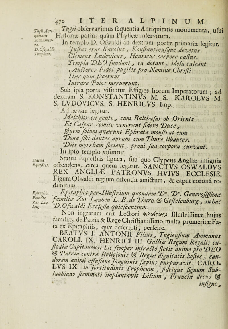 TViU,w- Tttgiiobfervavimus /equentia Antiquitatis monumenta, ufui quit at it Hi florias potius quam Phy fl cx in [ervi tura. Monumcn- jn temp]0 Qfwaldi ad dextram portae primaria leffitur. d. ofwaidi Jufius erat Karolus j Konfiantinufque devotus iemtlumi Clemens Lndovicus „ Heuricus corpore cafius. TempLaldEO fundant j ea dotant idola calcant ^/luclores Fidei pugiles pro Nomine Cbrifii Hac quia fecerunt Intrare Polos meruerunt. Sub ipla porca vifuntur Effigies horum Imperatorum : ad dextram S. KONSTANTiNVS M. S. KAROLVS M S. LVDOVLCVS. S. HENRlCVS Imp. Ad Levam legitur. Mele hior ex gente cum Balthafar ob Oriente Et Cafpar comite venerunt fdere Duce „ Quem fo lum quarunt Ephrata monfrat eum Dona fibi dantes aurum cum Thure libantes. Diis myrrham Jociant proni fu a corpora curvant. In ipfo templo vifuntur statua Statua Equcdris lignea, fub quo Clypeus Angliis infignia Eqttejiris. odendens, circa quem legitur. SANCTVS OSWALDVS REX ANGLIiE PATRONVS HVIVS ECCLESIE. FiguiaOovaldi regium odendit amicum, caput corona re¬ dimitum. Epitaphio. Familia Fur Lau- ben. Epitaphia per-Mufrium quondam CZ>. cDn. Generofijfima familia Aur Lauben L.R.de Thurii Lj Gef eleuburg in hac D. Ofwaidi Rcclefa quiefeentium. Non ingiatum erit LeSlori <>;Au\<su£/. Uluflriffimce hujus familiis, de Patria & Rege Chriftianidimo multa promeritis Fa¬ ta ex Epitaphiis, quis defcripfi, perfeire. ANTONII Filiusj Tugienfum Ammanus IX* HENR1CI III. Gallia Regum Revalis cu- Jtodia Lapit anens.; hic femper infratto ftetit animo pro E) EO j Batria contra Religionis & Regia dignitatis.hof es , can¬ dorem animi efufone/anguinis fapius purpuravit. CARO- Vvf. AA Jn fortitudinis Tropheum , fideique fignum Sub- laubiano fiemmati implantavit Lilium > Francta decus & infigne^