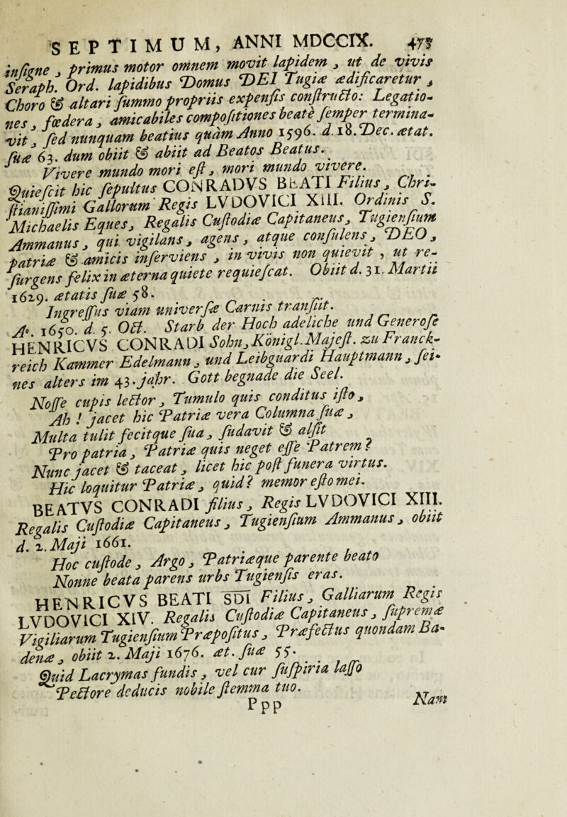 infime . primus motor omnem movit lapidem , ut de vivis Seraph. Ord. lapidibus ‘Domus DEI Tugia aedificaretur , Choro S altari fummo propriis expenfis conJlrnBo: Legatio¬ nes foedera, amicabilescompofitionesbeateJemper-termina- vit* fed nunquam beatius qudmAnno 1596. d.ss.Dec.atat. fuJ63. dum obiit & abiit ad Beatos Beatus. J Vivere mundo mori e fi, mori mundo vivere Ouiefcit hic fepultus CONRADVS BEATI Filius, Chn- liuimjjimi Gallorum Regis LV DO VICI XIII. Ordinis S. Michaelis Eques, Regalis Cuftodia Capitaneus Tugienfium Ammanus, qui vigilans, agens, atque confulens , DEO, patria & amicis infierviens , m vivis non quievit , ut re¬ purgetis felix in at er na quiete requiefiat. Obiit d. 31. Martii 1619. atatis fiuay8. Inerejfus viam tmiverfd Carnis tranjiit. A 1650. d 7. 061. Starb der Hoch adeliche und Generofie HENRICVS CONRADI Sohn,Komgl.Majefl. zuFranck- reich Kammer Edelmann , und Letbguardi Hauptmann , fet- „es alter s im 43.jahr. Gott begnade die beel. Notfe cupis lector Tumulo quis conditus ifto, Ah ! jacet hic T atria vera Columna fit a , Multa tulit fecit que fiua , findavit @ alfit <p, o patria, Tatria quis neget epfe :Patrem. Nunc jacet IS taceat, licet hic pofl funera virtus. Hic loquitur Patria , quid? memorejtomei. RRATVS CONRADI filius, Regis LVDOVICI XIII. Regalis Cufiodia Capitaneus, Tugienfium Ammanus, obiit d. z. Maji 1661. Hoc cuftode , Argo , Patriaque parente beato Nonne beata parens urbs Tugienfis eras. HFNRICVS BEATI 'SDl Filius3 Galliarum Regis LVDOVICI XIV. Regalis Cufiodia Capitaneus J fiuprema Vigiliarum Tugienfium Prapofitus j PrafeBus quondam Ba- dena , obiit z. Maji 1676. at. fiua 55. _ &uid Lacrymas fundis , vel cur fufpina laj/o °^peBore deducis nobile fiemma tuo. P P P