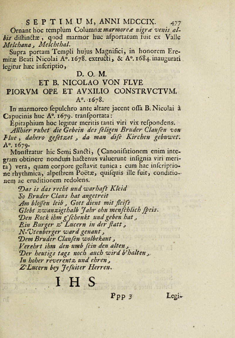 Ornant hoc templum Columnae marmorea nigra venis al¬ bis dillindte , quod marmor huc afponatam fuit ex Valle Melchana Melchthal. Supra portam Templi hujus Magnifici, in honorem Ere¬ mita: Beati Nicolai A°. 1678. extrudi* & A°. 1684. inaugurati legitur hasc infcriptio, D. O. M. ET B. NICOLAO VON FLVE PIORVM OPE ET AVXILIO CONSTRVCTVM. A°. 1678. In marmoreo fepulchro ante altare jacent offa B. Nicolai i Capucinis huc A°. 1679. tranfportata r Epitaphium hoc legitur meritis tanti viri vix refpondens. AUhier rubet die Gebein des feligen Bruder Claufen von B lue , dahero gefetzet da man dife Kirchen gebuwet. A°. 1679. M'onliratur hic Semi Sandi, (Canonifationem enim inte¬ gram obtinere nondum hadenus valuerunt infignia viri meri¬ ta) vera, quam corpore gellavit tunica : cum hac infcriptio* ne rhythmica, alpellrem Poetae, quifquis ille fuit, conditio¬ nem ac eruditionem redolens. ‘Das is das recbt und warhaft Kleid So Bruder Claus bat angetreit Am blojfen leib Gott dient mit fleifs Glebt zwanzigtbalb Jabr ohn menfchlich Jpeis> Den Rock ihm gfcbenkt und geben bat j E in Burger z* Lucem in der ftatt ^ NAJtenberger ward genant Dem Bruder Claufen wolbekant Verebrt ihm den umb fein den ait en j Der heutigs tags nocb aucb wird tfhalten •*, In hoher reverentz und ehren j Z'Lucem bey J e fuit er Herren*- PPP 2