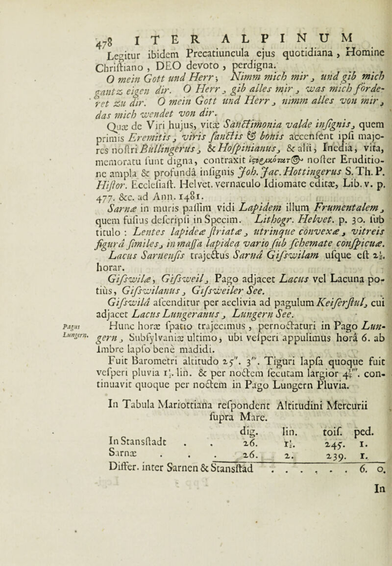 Pagus Lungern. 478 ITER ALPINUM Legitur ibidem Precatiuncula ejus quotidiana , Homine Cbriftiano , DEO devoto , perdigna. O mein Gott und Herr\ Nimm mtch mir > und gib mich (T-antz eigen dir. O Herr gib ailes mir > was mich for de- ^rct zu dir. O mein Gott und Herr j nimm ailes von mir ^ das mich wendet von dir. Qua: de Viri hujus, vitae Sanctimonia valde infigntSj quem primis Eremitis , viris fanttis & bonis accenfent ipii majo¬ res no Eri Bullingerus > 6c Hofpittianus 3 & alii > Inedia, vita, memoratu lunt digna, contraxit fae/xomT©* noder Eruditio¬ ne ampla & profunda infignis Joh.Jac.Hottingerus S.Th.P. Hiftor. Ecclefiaft. Helvet. vernaculo Idiomate edita:, Lib.v. p. 477. &cc. ad Ann. 14B1. . . . Sartus in muris pallim vidi Lapidem illum Frumentalem quem fufius defcripfi inSpecim. Lithogr. Helvet. p. 30. liib titulo: Lentes lapidea fi r i at a utrinque convexa > vitreis figura fimilesj in majfa lapidea vario fub fchemate confpicua. Lacus Sarnenfis trajedus Sarnd Gifswilam ufque eft 2|. horar. Gifswila, Gifsweilj Pago adjacet Lacus vel Lacuna po¬ tius , Gifiswilanus > Gtfsweiler See. Gifswila alcenditur per acclivia ad pagulumKeiferfiuf cui adjacet Lacus Lungeranus Lungern See. Hunc hora: fpatio trajecimus , pernodaturi in Pago Lun¬ gern Subfylvanios ultimo, ubi vefperi appulimus hora 6. ab Imbre lapfo bene madidi. Fuit Barometri altitudo 25. 3'. Tiguri lapfa quoque fuit vefperi pluvia ij. lin. & per nodem fecutam largior con¬ tinuavit quoque per nodem in Pago Lungern Pluvia. In Tabula Mariottiana refpondcnt Altitudini Mercurii fupra Mare. dig. lin. toif. ped. In Stansdadt . . z6. r‘. 24^. 1. Sirn^ • . . 2 6. z. z39. r. Differ, inter Sarncn & Stansftad ...... 6. o. In