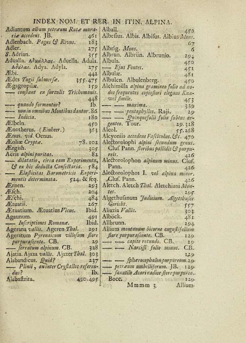 Adiantum album petraeum Rutae mura- riae accedens. JB. 461 Adlenbach. Pagus & Rivus. 183 Adler. 277 ^.Adrian. Adualla. A$%cl\Xcts. Aduella. Adula. Addhae. Adya. Adyla. 277 AEbi. 442 AEdes Tugii fubmerfae. 377.475 iE.gagr°pilae. 179 - conflant ex furculis Trichomanis. 448 i- quando formentur} Ib. non in omnibus Montibus dantur. 8 6 180 47° 3*3 •- Indicia. AElbeln. AEnotherus. (Einheer.) AEnus. vid. Oenus. AEolias Crypta. AErgish. Aeris alpinipuritas. ■- dilatatio, circa eam Experimenta^ & ex his de dubia Confle 51 aria. 784 —- Elaflicitas Barometricis Experi¬ mentis determinata. 7*4. £c feq. 78. 102 3°r 82, 2P3 204 484 267 Ibid. 4pi Ibid. 2pl AErnen. JECch. AEfehi. AEtuatii. AEtuatium. AEtuatiusVicus. Agaunum. - Infleriptiones Romanae. Agerana vallis. Ageren Thal. Ageratum Pyrenaicum villofum flore purpura flente. CB. 29 - ferratum alpinum. CB. 328 Ajatia. Ajaza vallis. k\xz$xThal. 303 Alabandicus. Quid? z^j — Plinii 3 aninter CryfialloSi referen- ; dus? Ib. Akbaft rita. 490.49 7 6 2-94 4f° 471 48 r 470 Alball. 473 Albefius. Albis. Albifus. Albius Mons. , . 6 7 Albiig. Mons. Albrun. Albriin. Albrunio. Albula. - Ejus Fontes. Albula. Albulen. Albulenberg. Alchimilla alpina gramineo folio ad no¬ dos frequentes copioflori elegans Kna- voci flmile. 45-3 - - maxima. 329 -pentaphyllos. Raji. 29 - ■—• Quinquefolii folio flubtus ar¬ genteo. Tour. .29.328 Alcol. 77.268 Alcyoniis accedens Fafciculus.&c. 470 Aledtorolophi alpini fecundum genus. Cluf Pann. floribus pallidis & purpu¬ reis. 4 2 6 Aledorolophon alpinum minus. Cluf. Pann. 42^ Aledtorolophos I. vel alpina minor. vCluf. Pann. 426 Aletch. Aletch Thal. Aletchiaai Mon¬ tes. 297 Algethufanum Judicium. Jlgctshufer Gericht. <• 777 Aliazia Vallis. . 303 Albock. 48 r Allbrunn. 294 Allium montanum bicorne angufliflolium flore purpurafleente. CB. 129 - - capite rotundo. CB. 29 -Narcifli folio minus. CB. --fphaerocephalonpurpureum. 10 - petraeum umbelliferum. JB. 129 - fax at ile Ac ari radice flore purpureo.. Bocc. 129. Mmmm 3; Allium* I