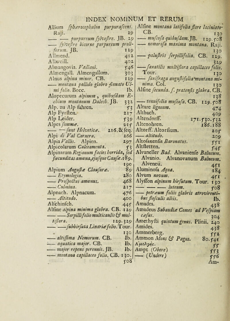 Allium fph#rocephalon purpurafcens, Raji. 29 - -- purpureum fylveflre. JB. 29 .— fylveflre bicorne purpureum proli- ferum. JB. 129 Allmend. 4*12 AlUveill. 402 Almangovia. Vadiani. y^6 Almengall. Almengallum. 305 Alnus alpina minor. OB. 129 --montana pallido glabro flnuato Ul¬ mi folio. Bocc. Jb. Alopecurum alpinum, quibnfdam E- chium montanum Dalech. jb- ?r- Alp. zu Alp fahren. f 3 Alp Fyrllen. 217 Alp Leider. 5-39 Alpes flmma. 21 f - — f'mt Helvetie#. 216.8c feq. Alpi di Hal Cornera. 166 Alpia Vallis. Alpien. 297 Alpicolarum Calceamenta. Alpinarum Regionum facies horrida, fed foecunditas amoena jjufque Caufle.189. 190 Alpium Angufl# Claufur#. 89 -Etymologia. 280 -ProfpcRus amoenus. 468 -Culmina. 217 Alpnach. Alpnacum. 476 -Altitudo. 400 Alfchinfch. 44 f Alline alpina minima glabra. CB. 129 -Serpilli folio multicaulis (A mul¬ tiflora. 129.329 -fubhirfuta LinaVi# folio. T our. . 130 -altiflima Nemorum. CB. Ib. ;— aquatica major. CB. lb. -— major repens perennis. JB. lb. -montana capillaceo folio. CB. 130. yo8 Alline montana latifolia flore laciniato* CB. 1 -mufeofa qu)bufdam.]l5. 129. fo8 -nemorofa maxima montana. Raji. -paluflris ferpillifolia. CB. 130 129. - V-9 -fax at ilis multiflora capillaceo folio. Tour. 150 -faxifraga angiflifolia 'montana mi¬ nima. Coi. 1^0 Alline fecunda, f. pratenfls glabra. CB. -tenuifolia mufeofa. CB. 129. fog 474 4 °9 171.f30.f32 l$6.188 20f 20 9 Tfl f4f Altare ligneum. Altbach. AltendorfF. Altenohren. AltorfF. Altorfium. -altitudo. Altofaxenfis Baronatus. Altftetten. Alvaneller Bad. Alvanienfe Balneum. Alvanio. Alvanovanum Balneum. Alveneii. *yj Aluminofa Aqua. 1 84 Alvum novum. 471 AlyfTon alpinum hirfutum. Tour. 130 -luteum. fo8 -petr#um foliis glabris atrovirenti- bus flofculis albis. Ib. Amades. 438 Amadeus S ab au di# Comes ad Vefpiam C#fuS. ' 304 Amethyfti quintum genus. Plinii. 240 Amides. Ammerberg. Ammon Mons & Pagus; A [AoXyqe. Ampt (Obere) - {Undere) 458 , rr* oo.f4i . ff rn 5T<5 Am-