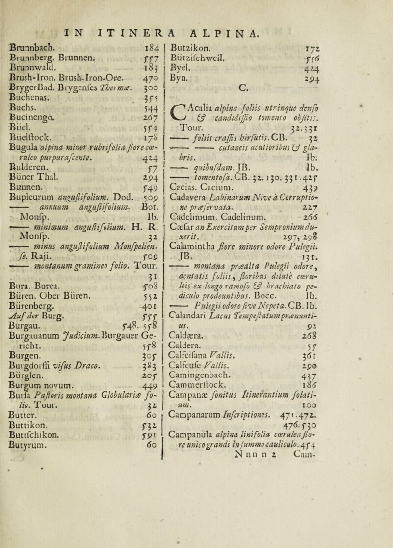 Brannbach. Brunnberg. Brunncn; Brunnwald. Brush-Iron. Brush-Iron-Ore. BrygerBad. Brygenfes Thermce. Buchenas. Buchs. Bucinengo. Biicl. Biielftock. 184 TU 185 470 300 544 267 5f 4 178 Bugula alpina miner rubri folia fi ore cce- ntleo purpurafcente. Bulderen. B ii ner Thal. Bunnen. Bupleurum angufl 1'folium. Dod. — ■■ annuum anguflifolium. 424 T7 294 f49 509 Bot. Monfp. Ib. — minimum anguflifolium. H. R. Monfp. 32 -- minus angujiifolium Monfpelien- fe. Raji. fop —— montanum gramineo folio. Tour. Bura. Burea. fo8 Biiren. Ober Biiren. 552 Biirenberg. 401 Auf der Burg. fff Burgau. 5*48. 5 f8 Burgauanum Judicium. Burgauer Ge- richt. 5f8 Burgen. 307 BuvgdorfH vifus Draco. 383 Biirgien. 205* Burgum novum. 449 BuiTa Paftoris montana Globulari<s fo¬ lio. Tour. Butter. Buttikon. Buttfchikon. Butyrum. I* 60 n* f9i 60 Butzikon. 172 Butzifchweil. fftf Byel. 4 H Byn. 29f c. CAcalia alpina foliis utrinque cknfo & candidiflio tomento objitis. Tour. 3 2.. 3 9 r ■-- foliis craffis hir futis. CE. 32 --- - cutaneis acutioribus £5? gla¬ bris. Ib. - quibufdam. JB. Ib. - tomentofa. CB. 3 2.150. 3 31.425* Cacias. Cacium. 439 Cadavera Labinarum Nive a Corruptio¬ ne prafervata. 227 Cadelimum. Cadelinum. z66 Cie far an Exercitum per Sempronium du¬ xerit. 297, 298 Calamintha fiore minore odore Pulegii. JB. 131. - montana praealta Pulegii odore, dentatis foliis, floribus dilute coeru¬ leis ex longo ramofo & brachiato pe¬ diculo prodeuntibus. Bocc. Jb. Pulegii odore five Nepeta. CB. Ib. Calandari Lacus Pempeflatumpraenunti¬ us. 92 Caldaera. 268 Caldera. 55* Calfeifana Vallis. 361 Calfeufe Pallis. 290 Camingenbach. 437 Cammerltock. 186 Campanae fonitus Itiner antium folati- um. 100 Campanarum Infcriptiones. 47 r. 472. 476. f 30 Campanula alpina linifolia coerulea flo¬ re unico grandi in Jummo cauliculo. 474 N nn n 2 Cam-