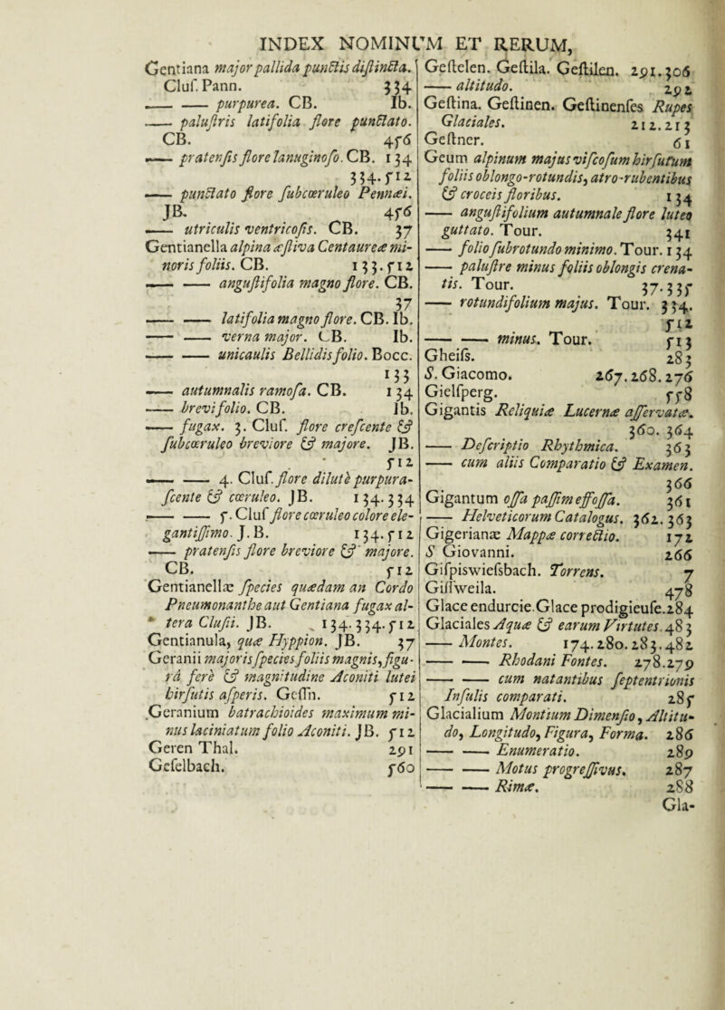 Gentiana major pallida punitis diflintta. Cluf. Pann. 334 _ _ purpurea. CB. Ib. - paluflris latifolia flore punRato. CB. 4f<5 — pr ater,fis flore lanuginofo. CB. 134 . 354~f12 — punUato fiore fubcoeruleo Pennaei. J&* . 4r* - utriculis ventricofs. CB. 37 Gentianella alpina icfliva Centaureae mi¬ noris foliis. CB. 13 3. f 11 — - anguftifolia magno flore. CB. r 37 - - latifolia magno flore. CB.Ib. - - verna major. CB. Ib. --unicaulis Bellidis folio. Bocc. 13 3 - autumnalis ramofa. CB. 134 - brevi folio. CB. Ib. -fugax. 3. Cluf. flore crefcente fi? fubcoeruleo breviore & majore. JB. f 11 —— - 4. Cluf. flore dilutb purpura- fcente ifl coeruleo. JB. 134.3 34 .CA\A flore cceruleo colore ele- gantiffmo.j.B. 134. f 12 - pratenfls flore breviore (f' majore. CB. f 12 Gentianella fpecies quaedam an Cordo Pneumonanthe aut Gentiana fugax al- c ter a Clufii. JB. ^ 134.3 34.)-12 Gentianula, quae Hyppion. JB. 37 Gerani i majorisfpecies foliis magnis, flgu ■ ra fere & magnitudine Aconiti lutei hir futis afperis. Gcffn. f 12 Geranium batrachioides maximum mi¬ nus laciniatum folio Aconiti. JB. f 12 Geren Thal. Gefelbach. 291 f6 0 Geftelen. Geltila. Geltilen. 291.306 -altitudo. 29 2 Geftina. Geftinen. Geftinenfes Rupes Glaciales. 212.21 3 Geftner. <51 Geum alpinum majus vi'[cofum hir furunt foliis oblongo-rotundis, atro-rubentibus croceis floribus. 134 - anguflifolium autumnale flore luteo guttato. Tour. 341 -foliofubrotundo minimo. Tour. 134 - paluflre minus foliis oblongis crena¬ tis. Tour. 37.33)- - rotundifolium majus. Tour. 334. JA* -minus. Tour. 03 Gheils. 283 S. Giacomo. z6j.16S.1j6 Gielfperg. pp8 Gigantis Reliquia Lucernae affer v at ae. 360. 364 - Defcriptio Rhythmica. 363 - cum aliis Comparatio & Examen. 3 66 Gigantum offapafflmeff.'offa. 36i - Helveticorum Catalogus. 362. 363 Gigerianse Mappa correttio. 17 2 S Giovanni. 266 Gifpiswiefsbach. Torrens. 7 Giflweila. 4 j$ Glace endurcie.Glace prodigieufe.284 Glaciales Aquae & earum Virtutes. 48 3 -Montes. 174.280.283.482 - - Rhodani Fontes. 278.279 -cum natantibus feptentrionis Infulis comparati. 28 f Glacialium MontiumDimenflo, Altitu¬ do, Longitudo, Figura, Forma. 286 -Enumeratio. 289 -Motus progrefflvus. 287 -Rim<e. 288
