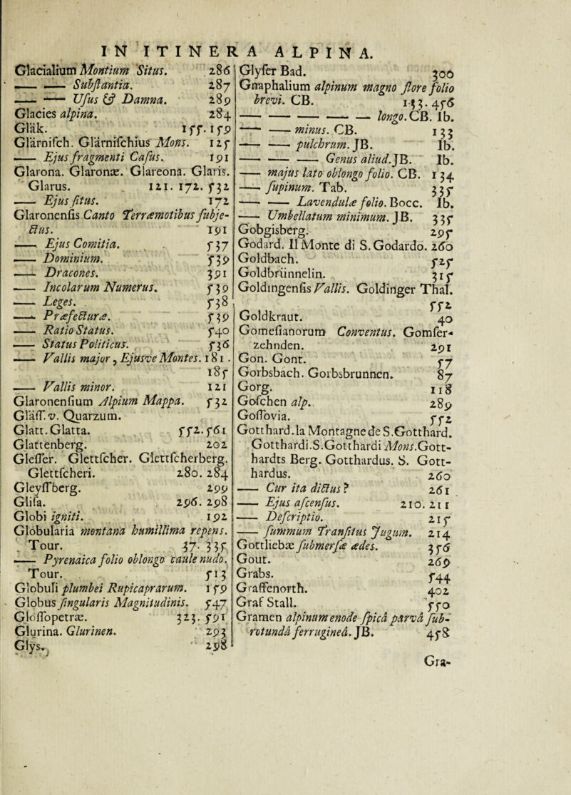 Glacialium Montium Situs. 286 — - Suhflantia. 287 — — Ufus £? Damna. 289 Glacies alpina. 284 Glak. 177. 179 Glarnifch. Glarnifcbius Mons. I2f — Ejus fragmenti Cafus.. 191 Glarona. Glaronaz. Glareona. Glaris. Glarus. j 121. 172. 732 - Ejus fit us. 172 Glaroneniis Canto Terramotibus fubje- 5lus. ‘ 191 - Ejus Comitia. . f37 — Dominium. 739 —- Dracones. 391 - Incolarum Numerus. 7 3 9 - 738 —c Puefetlura. 739 - Status. 5*40 — Status Politicus. 736 - Vallis major, Ejusve Montes. 181. 1«? - Vallis minor. 121 Glaronenfium Alpium Mappa. f 32 GlafT.v. Quarzum. Glatt.Glatta. f 72.761 Glattenberg. 202 Glefler. Glettfcher. Glettfcherberg. Glettfcheri. 280.284 GleyfTberg. 299 Glifa. 296. 298 Globi igniti. 192 Globularia montana humillima repens. Tour. $7- 3 3T —— Pyrenaica folio oblongo caule nudo. Tour. 713 Globuli plumbei Rupicaprarum. 1 79 Globusfngularis Magnitudinis. 747 GlolTopetrae. 323. 791 Glurina. Glurinen. 293 Glys^ 'l 298 Glyfer Bad. 300 Gnaphalium alpinum magno flore folio brevi. CB. 133.476 — longo. CB. Ib. M5 Ib. Ib. \U 33 r - -minus. CB. —— -pulchrum. JB. - - - Genus aliud.JB. - majus lato oblongo folio. CB. -- fupinum. Tab. - - Lavendula folio. Bocc. Ib. - Umhellatum minimum. JB- 33f Gobgisberg. 297 Godard. II Monte di S.Godardo. 260 Goldbach. 727 Goldbriinnelin. 317 GoldingenSs/^/Z/j. Goldinger Thal. 772 Goldkraut. 40 Gomefianoruro Conventus. Gomfer* zehnden Gon. Gont. Gorbsbach. Gorbsbrunnen. Gorg. Gofchen alp. Gotfbvia. Gotthard.la Montagnede S.Gotthard. Gotthardi.S.Gotthardi Mons.G ott- hardts Berg. Gotthardus. S. Gott- hardus. 260 - Cur ita ditius ? 261 - Ejus afcenfus. 210. 211 291 J7 s7 118 289 ff* - Defcriptio. -fummum Tranfltus Jugum. Gottliebae fubmerfle ades. Gout. Grabs. Graffenorth. Graf Stall. Gramen alpinum enode fpicd parva fub- rotundd ferruginea. JB. 47S 214 269 f44 402 770