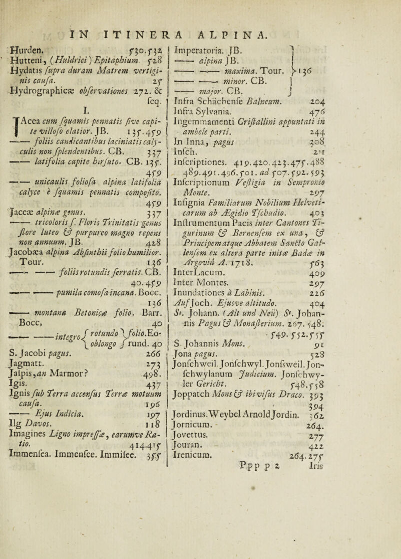 Hurden. 730 .732 Hutteni, ( Huldrici) Epitaphium 728 Hydatis fupra duram Matrem vertigi¬ nis caufa. 27 Hydrographica: obfervattones 272. & feq. }Acea cum fquamis pennatis five capi¬ te villofo elatior. JB. 13 7.479 —-— foliis candicantibus laciniatis caly¬ culis non fplendentibus. CB. 337 —— latifolia capite hirfuto. CB. 137. . , . . . 4f9 — — unicaulis folio/a alpina latifolia calyce e fquamis pennatis compofito. . 4f9 Jacete alpina genus. 3 37 •-tricoloris f Floris Trinitatis genus fore luteo & purpureo magno repens non annuum. JB. 428 Jacobaea alpina Abfinthii folio humilior. Tour. 13 6 *— -foliis rotundis ferratis. CB. 40.479 —— —.pumila comofa incana. Bocc. ll6 —— montana Betonica folio. Barr. Bocc, 40 _integro J rotunio o- \ oblongo J rund. 40 S. Jacobi pagus. 166 Jagmatt. 273 Jalpis,an Marmor? 498. Igis. 457 Ignis fub Terra accerfus Terree motuum caufa. 195 -Ejus Indicia. 197 Ug Davos. 118 Imagines Ligno impreff#, earumveRa- tio. 414.417 Immenfea. Immenfee. Immilee. 377 Imperatoria. JB. J -- alpina J B. j -- —— maxima. Tour. )=>-13<5 --- minor. CB. - major. CB. . j Infra Schacbenfe Balneum. 204 Infra Sylvania. 475 Ingemmamenti Crifiallini appuntati in ambele parti. 244 Ijn Inna, pagus 508 Infch. 2 Ff Infcriptiones. 419.420.423.477.488 489.491.496.701. ad 707.792.593 Inferiptionum Fefligia in Sempronio Monte. 297 Infignia Familiarum Nobilium Helveti¬ carum ab ALgidio Tfchudio. 405 Inftrumentum Pacis inter Cantones Ti¬ gurinum £5? Bernenfem ex una, C? Principem atque Abbatem Sanblo Gal- lenfem ex aliera parte inita Bad<s in Argoviu A. lyiH. 763 InterLacum. 409 Inter Montes. 297 Inundationes d Labinis. zi6 Auf)och. Ejusve altitudo. 404 St. Johann. (Alt und Neu) S*. Johan- nis Pagus £5? Monaflerium. 267.548. •f49-n 2«f)T S. Johann is Mons. Jona pagus. 528 Jonfchweil. Jonfchwyl.Jonfsweil.Jon- fchwylanum Judicium. Jonfchwy- ler Gericht. 748.758 Joppatch MonsfA ibivifus Draco. 393 , ’ 394 Jordinus.Weybel ArnoldJordin. 362 Jornicum.- 264. Jovettus. 277 Jouran. 422 Irenicura. 264.277 Ppp p 2 Iris