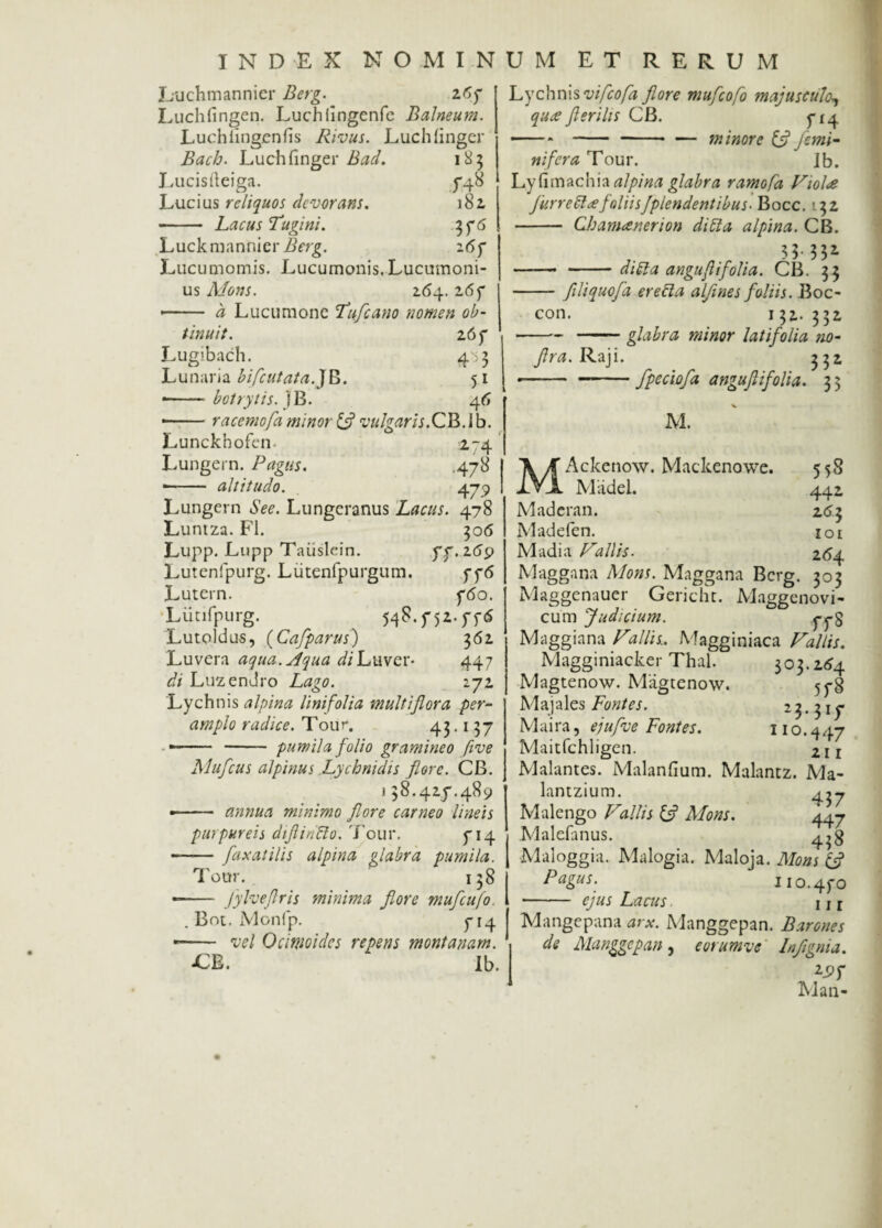 Luchmannier Berg. 267 Luchfingen. Luchlingenfe Balneum. Luchiingenfis Rivus. Luchlinger Bach. Luchfinger Bad. 185 Lucisfteiga. 5*48 Lucius reliquos devorans. 182 - Lacus Tugini. 376 Luckmannier Berg. 267 Lucumomis. Lucumonis.Lucumoni¬ us Mons. 2.64.26 7 —— a Lucumone Tufcano nomen ob¬ tinuit. 267 Lugibach. 433 Lunaria bifcutata.JB. 51 --botrytis.}B. 46 —— ■ racemofa minor & vulgaris.CB. i b. Lunckbofen. 274 Lungern. Pagus. ,478 ■- altitudo. . 479 Lungern «SVe. Lungeranus Lacus. 478 Luntza. FI. 306 Lupp. Lupp Taiislein. 77.269 Lutenipurg. Liitenfpurgum. 776 Lutern. 760. Liitifpurg. 548.f52.ffCS Lutoldus, (Cafparus) 362 Luvera aqua. Aqua di Luver- 447 di Luzendro Lago. 272 Lychnis alpina linifolia multiflora per¬ amplo radice. Tour. 43.1 37 — - - pumila folio gramineo five Mufcus alpinus Lychnidis flore. CB. 138.427.489 — - annua minimo flore carneo lineis purpureis dtflirifto. Tour. 714 —— fax ai ilis alpina glabra pumila. Tour.. ' 138 •- /yheflris minima flore mufcufo. . Bot. Monfp. 714 -- vel Ocimi des repens montanam. -CE. Ib. Lychnis vifeofa flore mufeofo majusculo, qiue fterilis CB. 714 ---minore & femi¬ ni fer a Tour. Jb. Lyfimachia alpina glabra ramofa Violee furrettafoliisJplendentibus- Bocc. 132 - Cb amee ner ion diEIa alpina. CB. . 35 332- -- -diEla anguflifolia. CB. 33 -- flliquofa erecla alflnes foliis. Boc- con. 132.332 --glabra minor latifolia no- flra. Raji. 332 ---fpeciofa anguflifolia. 3 3 M' M. Ackenow. Mackenowe. 558 Madei. 442 Maderan. 2 <5 3 Madefen. 101 Madia Vallis. 264 Maggana Mons. Maggana Berg. 303 Maggenauer Gerichc. Maggenovi- cum Judicium. j-j-g Maggiana Vallis. Magginiaca Vallis. Magginiacker Thal. 303.264 Magtenow. Magtenow. 578 Majales Fontes. 2 3.317 Maira, ejuflve Fontes. 11 o.447 Maitfchligen. 211 Malantes. Malanfium. Malantz. Ma- lantzium. 427 Malengo Vallis Mons. 447 Malefanus. 4^3 Maloggia. Malogia. Maloja. Mons & Pagus. 110.470 ■- ejus Lacus 1 x r Mangepana arx. Manggepan. Barones de Manggepan, eorumve Inflgnia. 2j?f Man-