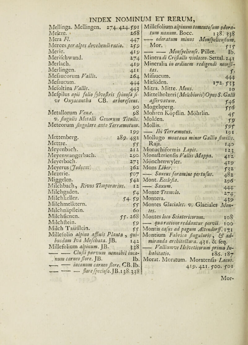 274.424.791 268 447 2fP 4!P 274 419 4r 1 264 444 443 Mellinga. Mellingen. Mekre. Mera 77. Merces per alp es devehendi ratio. Merie. Meri fc hwand. Merlach. Merlingen. Mefaucorum Vallis. Mefaucum. Mefoltina Vallis. Mefpilus apii folio fylveflris fpino [a Ji- ve Onyacantha CB. arborefcens. 90 Metallorum Vena. 98 v. fmgulis Metalli Generum Titulis. Meteorum fmgulare ante Terramotum. 199 Mettenberg. 28$ Mettre. Meyenbach. Meyemvangerbach. Meyevbach. Meyerus (Jodccus) Mezerie. Miggelen. Milchbacb, Rivus Temporarius. Milchgaden. Milchkeller. 5-4 Milchmelktern. Milchnapflein. Milchfienen. 77. Milchftein. Mileh Taiifflein. Millefolio alpino affinis Planta , busdam Iva Mofchata. JB. Millefolium alpinum. JB. --Clufii parvum nonnihil inca- . 'num carneo flore. JB. lb. ,— - incanum carneo flore. CB. Ib. -- — florefpeciofo.JB.ifi.ifi 482 ff 212 290 273 362 y°7 742 12 f4 • fP rr 60 268 fp rr qui- 142 ??8 Millefolium alpinum tomentofum pdora- tum nanum. Bocc. 138. ^$8 - odoratum minus Monfpelienfium. Mor. y 1 y - - Monfpelienfe. Pillet. Ib. Minera7/ Criflallo violaceo.Settal. 241 Mineralia in ordinem redigendi necejji- tas. ■ y. Mifaucum. 444 Mitloden. 172. 733 Mitra. Mitte. Mons. 10 Mittelholzeri (Melchioris) OpusS. Galli affervatum. 746 Mogelsperg. yy(5 Mohren Kopflin. Mohrlin. 47 Molden. yp Mollis. y 97 - Ibi Tcrrdemotus. 191 Mollugo montana minor Gallio fimi lis. Raji. 140 Monachiformis Lapis. 123 Monafterienfis Vallis Mappa. 41 2 Monchemvyler. ' 419 Mons Liber. 732. - Saxeus foramine pertufus. 482 Mont. Ecclefia. 295 • - Saxum. 444 Monte Tremolo. 274 Montera. 439 Montes Glaciales, v. Glaciales Mon¬ tes. Montes loco Sciatericorum. 108 - qua ratione reddantur pervii. 100 Montis cafus ad pagum Altendorff. 171 Montium Fabrica f nguJaris , & ad¬ miranda arebit e Rura. 431. & feq. - Valliumve Helveticorum prima In¬ habitatio. 18<5. 187 Morat. Moratum. Moratenfis Lacus. 419- 421. yoo. 701 Mor-