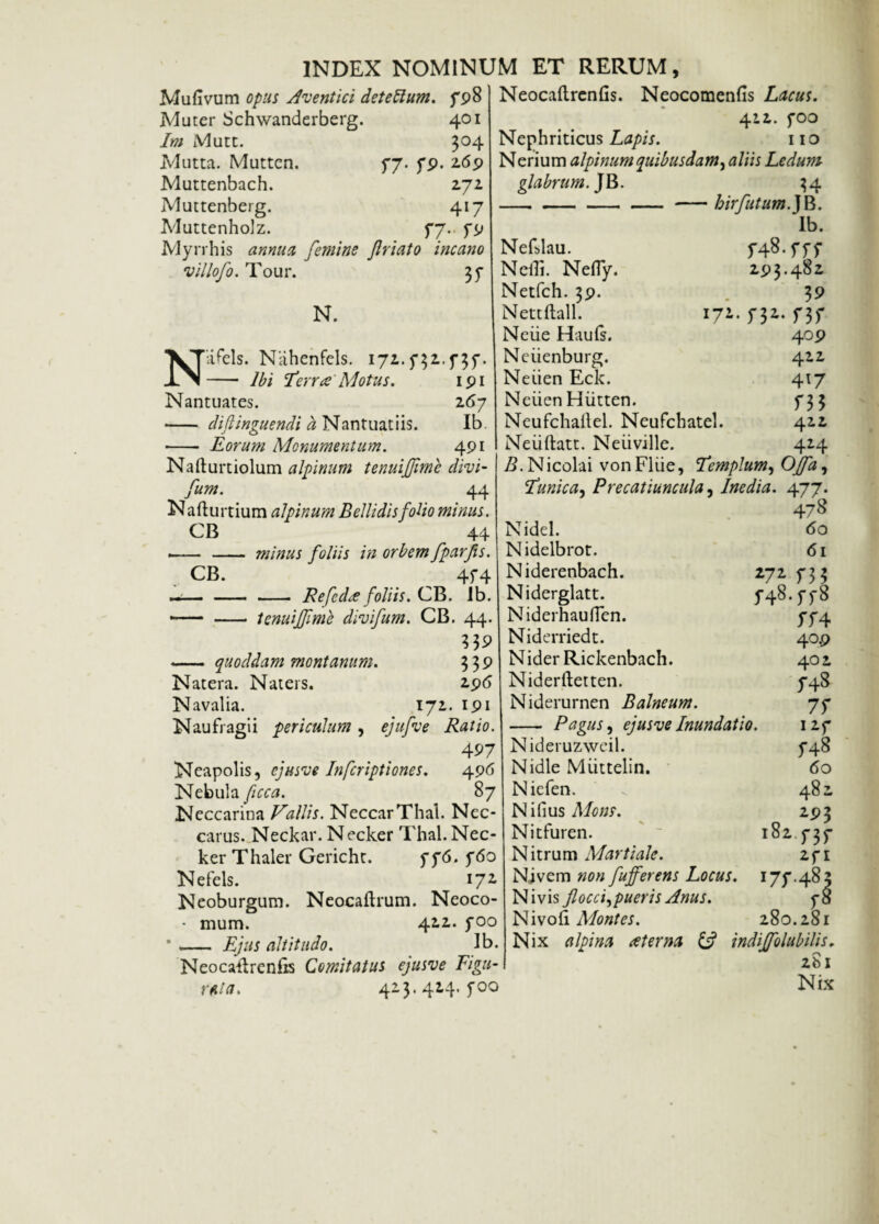 Mufivum opus Aventici detettum. fp8 Muter Schwanderberg. 401 Im Mutt. 304 Mutta. Mutten. 77. fp. 26p Muttenbach. 272 Muttenberg. 417 Muttenholz. f7.. fp Myrrhis annua femine friato incano villofo. Tour. 37 N. NliFels. Nahenfels. 171.f31.f3f. - Ibi 'terra Motus. ipi Nantuates. 167 - cliflinguendi a Nantuatiis. Ib - Eorum Monumentum. 4PI Nafturtiolum alpinum tenuijfme divi- fum. ' . . 44 N afturtium alpinum Bellidis folio minus. CB 44 ■- - minus foliis in orbem fparfis. CB. 4f4 —-- Refcda foliis. CB. ib. — - tenui fi me divifum. CB. —— quoddam montanum. Natera. Naters. Navalia. 171 Naufragii periculum , ejufve Neocaftrcnfis. Neocomenfis Lacus. 411. fOO Nephriticus Lapis. 110 Nerium alpinum quibusdam, aliis Ledum glabrum. JB. Nefslau. Netf. Nefly. Netfch. 3p. Nettftall. Neiie Hauls. Neiienburg. 34 hirfutum. JB. Ib. r48-m 2P3.482 39 n* 171 737 4op 412 417 733 422 424 44 339 339 2 96 ipi Ratio. 497 Neapolis, cjusve Infcriptiones. 4p6 Nebula ficca. 87 Neccarina Vallis. NeccarThal. Nec- carus. Neckar. Necker Thal. Nec- Nefels. 172. Neoburgum. Neocaflrum. Neoco- • mum. 422. foo - Ejus altitudo. Ib. Neocaldreniis Comitatus ejusve Figu¬ ra! a. 423.414. f00 Neiien Eck. Neiien Hiitten. Neufchaftel. Neufchatel. Neiiftatt. Neiiville. B. Nicolai vonFliie, templum, Offa, tunica, Precatiuncula, Inedia. 477. 478 Nidel. Nidelbrot. Niderenbach. Niderglatt. N iderhau ffen. Niderriedt. N ider Rickenbach. Niderftetten. Niderurnen Balneum. - Pagus, ejusve Inundatio. Nideruzweil. Nidle Miittelin. Niefen. Nilius Mons. Nitfuren. Nitrum Martiale. Njvem non fujferens Locus. 177.48., Ni vis flocci^ puer is Anus. 78 Nivo£\ Montes. 280.281 Nix a Ipi na ater na & indiffolubilis. 281 Nix 60 61 W f 3 3 f48.ff8 774 40.P 402 748 77 I2f 748 60 481 2P3 737 182