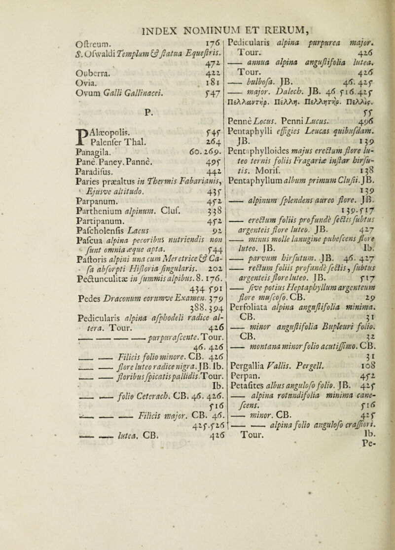 Pedicularis alpina purpurea major. Tour. 42.6 - annua alpina angujiifolia lutea. Tour. 4 26 - bulbofa. JB. 45. 425* - major. Dalech. JB. 46 5-16.417 UiXhavTvip. IIeAAjj. IleAAjjtjJ/i. DsAaW. x ff PenneZo^. PenniL&m. 496 Pentaphylli effigies Leucas quibufdam. JB. ' i}P Pentaphylloides »24/«; eretlum flore lu¬ teo ternis foliis Fragarice inftar hirfu- \ tis. Morif. 138 Paries praealtus in Thermis Fabarianis, Pentaphyllum album primum Clufli.jE. Oftreum. 176 S. Ofwaldi Templutn &flatua Equeflris. V' 472 Ouberra. 422 Ovia. 181 Ovum Galli Gallinacei. 747 P. TjAlceopolis. A Palenfer Thal. f4f 264 Panagila. 60.269. Pane. Paney. Panne. 4Pf Paradifus. 442 Ejusve altitudo. 43 f Parpanum. 472 Parthenium alpinum. Cluf. 338 Partipanum. 4f2 Pafcholenfis Lacus 92 Pafcua alpina pecoribus nutriendis non - flunt omnia reque apta. 5*44 Palloris alpini una cum Meretrice & Ca- • fa abflorpti Hifloria flngularis. 202 Pe6lunculitx in fummis alpibus.S. 176. 434 fP1 Pedes Draconum eorttmveExamen. 379 388.394 Pedicularis alpina afphodeli radice al¬ tera. Tour. 426 -purpurafccnte. Tour. 46. 426 _ _ Filicis folio minor e. CB. 426 _ _flore luteo radice nigra. JB.Ib. _floribusfpicatis pallidis .T our. Ib. -— —— folio Ceterach. CB. 46. 426. fi6 ~-- Filicis major. CB. 46. 41f .f26 426 l7>9 - alpinum fplendens aureo flore. JB. 13 P-H7 - eretlum foliis profunde fetttsfubtus argenteis flore luteo. JB. 427 - minus molle lanugine pube flens flore luteo. JB. Ib. - parvum hirfutum. JB. 46. 417 - retium foliis profunde feti is, fubtus argenteis flore luteo. J B. 717 -flve potius Heptaphyllum argenteum flore mufcofo. CB. 29 Perfoliata alpina angujiifolia minima. CB. • 31 - minor angujiifolia Bupleuri foiio. CB. 32 - montana minor folio acutijflmo. CB. 31 Pergallia Fallis. Fer geli. 108 Perpan. 472 Petafites albusangulofo folio. JB. 427 - alpina rotnndifolia minima cane- fcens. 716 - minor. CB. 427 -alpina folio angulofo cr afflor i. Tour. Ib. Pe- —- lutea, CB*