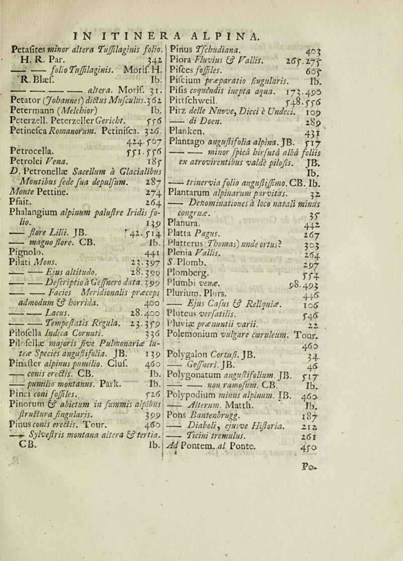 Petafites minor altera Fuflilaflnis folio. H. R. Par. 342 -folio Fuflilaginis. Morif. H. 'R.Blaef. Ib. -alleva. Morif. 3 1. Petator (Joh annes) di Pus Mufculus. 3 62 Petermann (Melchior) Ib. Peterzell. PeterzellerGmVltf. 776 Petinefca Romanorum. Petinifca. 3Z6. 424. 707 Petrocclla. 771 .776 Petrolei Fena. 187 D. Petronellae Sacellum a Glacialibus Montibus fede fua depulfum. 287 Monte Pettine. 274 Pfait. 264 Phalangium alpinum palufire Iridis fo- Pinus Tfchudiana. 403 Piora Fluvius & Fallis. 16 f. 27 7 Pifces fojflles. 607 Piicium praeparatio fingularis. Ib. P i fis coquendis inepta aqua. 173.496 Pittfchweil. 748.776 Pirz delle Nuove, Dieci e Undeci. 109 - di Do en. 289 Planken. 451 Plantago angujlifolia alpina. JB. 717 --- minor flpicd hir [ut d albd foliis ex atrovircntibus valde pilofis. JB. Ib. -trinervia folio angufliffimo. CB. Ib. Plantarum alpinarum parvitas. 32, ■- Denominationes d loco natali minus lio. -flore Lilii. JB. - magno flore. CB. Pignolo. Pilati Mons. Ejus altitudo. 42 139 P4 ib. 441 397 28.399 -Defcriptiod Geflnero data. 3 99 — -Facies Meridionalis praeceps admodum & horrida. 400 -Lacus. 28.400 Fempeflatis Regula. 23.3 79 congrua. Pilofella Indica Cornuti. Planura. Platta Pagus. Platterus (Fhomas) unde ortu R Plenia Fallis. S. Plomb. Plomberg. Plumbi venae. Plurium. Plurs. - Ejus Cafus Ifl Reliquia. Pluteus ver flatilis. Pluvix pr a nuntii varii. 35* 442 267 3°? 264 2-97 o 98.493 4+6 106 746 7 Pii ofellas majoris flve Pulmonaria lu- 3 36 Polemonium vulgare coeruleum. Tour. tea Species anguftifolia. JB. Pinafter alpinuspumilio. Cluf. -conis erePis. CB. pumilio montanus. Park. 460 Ib. Ib. 726 Pinei coni fofliles. Pi norum tfl abietum in flummis alpibiis \ flruPura flngularis. Pinus conis erePis. Tour. 460 —Sylveflris montana altera & tertia.1 CB. ib. Polygalon Cortufl. JB. - Gejflneri. JB. Polygonatum anguflifolium. JB. non ramofum. CB. 460 34- 46 717 Ib. Polypodium minus alpinum. JB. 460 Alterum. Matth. 399 Pons Bantenbrugg. - Diaboli, ejusve Hifloria. -- Licini tremulus. Ad Pontem, al Ponte. i Ib. 187 2,12 261 470