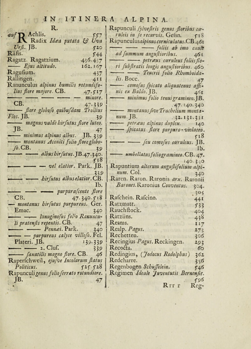 R. Achlis. XV Radix Ida a putata Uva Urfi. JB. fZO Rlifis. f44 Ragatz. Ragatzium. 436.457 - Ejus altitudo. 162.167 Ragufium. 437 Rallingen. 411 Ranunculus alpinus humilis rotundifo- > lius flore majore. CB. 47.5-17 — - - —— — minore. CB. . 47. — flore globofo quihufdam Trollius Flos. JB. 39 — ■ magnus valde hirflutus flore luteo. JB. 47 — minimus alpinus albus. JB. 339 —*— montanus Aconiti folio flore globo- ys.CB. 39 — .- — albushirflutus. JB.47.340. f 18 — --— vel elatior. Parie. JB. ?5i> ——- hirflutus albus elatior. CB. * Ib. -- - —purpurafcente flore CB. 47. 540. f 18 — montanus hirfutus purpureus. Ger. Emac. 340 —— —.— lanuginofus flol'-o Ranuncu¬ li pratenfls repentis. CB. 47 —— Pennai. Park. 340 - — purpureus calyce villoflo. Fel. Plateri. JB. 139* 33P — 2. ciur. 339 flaxatilis magno flore. CB. 46 Raperfchweil, ejufve Incolarum flatus Politicus. f2f 5*2.8 Rapunculigenus folio ferrato rotundiore. JB. ‘ 47 Rapunculi fylveflris genus floribus coe¬ ruleis in fe recurvis. Gefsn. p 18 Rapunculusalpinus corniculatus:CB.461 - - -foliis ab imo cault ad fummum anguftioribus. 461 - - petraus coeruleus foliis flo¬ ri flubflratis longis anguflioribus. 460 --- 'Teucrii folio Rhomboida¬ lis. Bocc. 47 *-comoflus jpicato aliquatenus affi¬ nis ex Baldo. JB. 4<^i - minimus folio tenui gramineo.] B. .47.140.340 - montanusflveTrachelium monta¬ num. JB. . 32.131.332 ——— petraus alpinus duplex. 140 - 1 flpicatus flore purpuro - violaceo. 5-18 ■ ■ ■ —■— jeu comoflus coeruleus. JB. Ib. - umbellatus foliogramineo.CB. 47. . 140.3.^0 Rapuntium alterum anguftifolium alpi¬ num. Coi. 340 Raren. Raron. Raronia arx. Raronii Parones. Raronius Conventus. 304. .5°) 441 404 43S 117 273 306 Rafchein. Rafcino. Ratzmatt. Rauchftock. Ratziins. Reams. Realp. Pagus. Recbettcn. Recingius Pagus. Reckingen. Reco&a. Redingius, (Jodocus Rodolphus) 361 Redcharre. 356 Regenbogcn Schuffelein. 74.6 Regimen -Ideale 'Juventutis Bernenfls. fS>6 Rrr r Rcg- 293 60