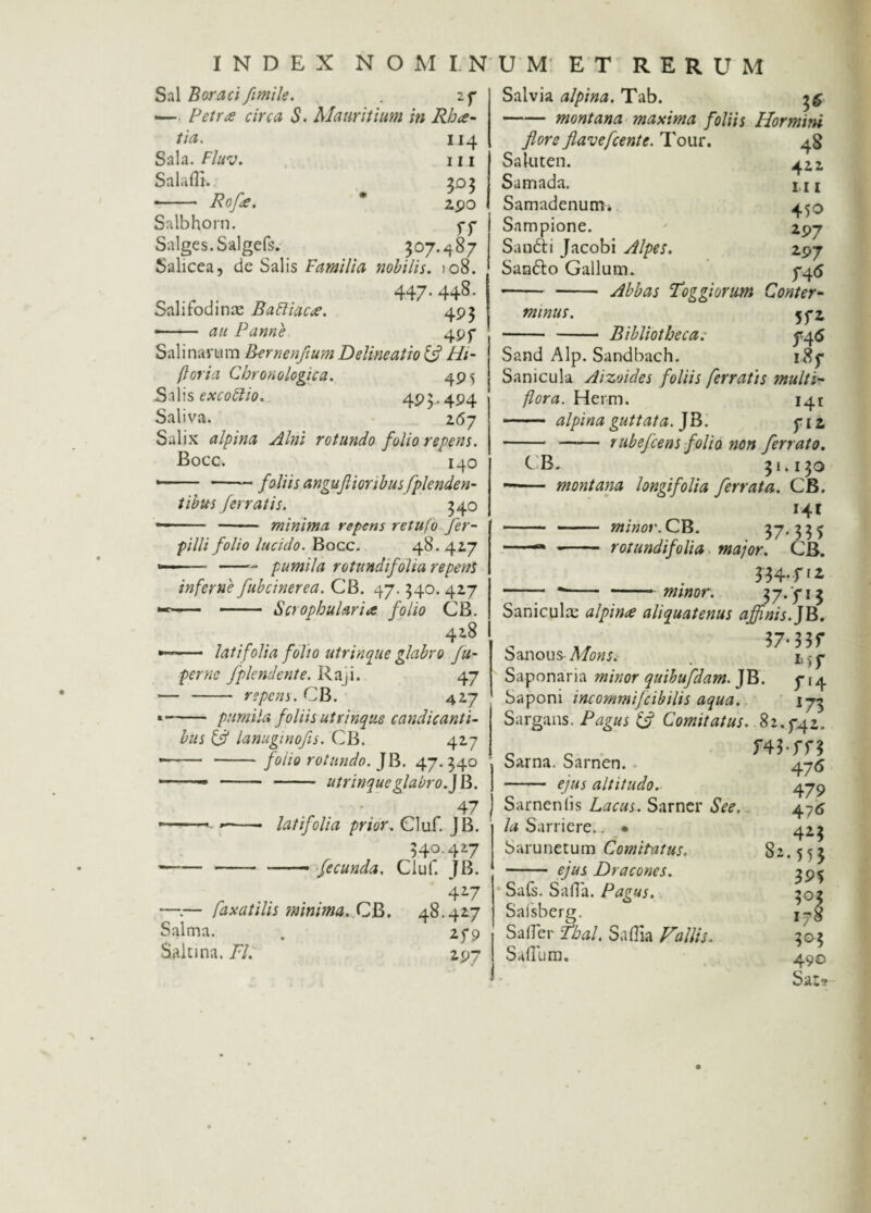 Sal Boraci fimile. . 2p — Petree circa S. Mauritium in Rhce- tia. 114 Sala. Fluv. 111 Salaflh 303 •- Roffi. ® 2po Salbhorn. pp Salges.Salgefs. 307.487 Salicea, de Salis Familia nobilis. 108. 447* 448- Salifodina: BaFtiacee. 493 --au Panne 49 p Sal i navum Bernenfium Delineatio & Hi- ftoria Cbronologica. 495 Salis excoftio. 495.494 Saliva. 267 Salix alpina Alni rotundo folio repens. Bocc. 140 ■—— -foliis anguflionbusfplende ri¬ tibus ferratis. 340 — - - minima repens retufo fer- pilli folio lucido. Bocc. 48. 417 -- -- pumila rotundi folia repent inferne fibcinerea. CB. 47. 340. 417 — - Scrophularia folio CB. 418 — latifolia folio utrinque glabro fu- perne fplcndente. Raji. 47 - - repens. CB. 427 -pumila foliis utrinque candicanti¬ bus & lanuginofis. CB. 427 '— -foiio rotundo. JB. 47.340 utrinque glabro.] B. 47 Salvia alpina. Tab. 35 -montana maxima foliis Hormini flore flavefeente. Tour. 48 Saluten. 4 2.1 Samada. m Samadenurrii 450 Sampione. 297 Sandti Jacobi Alpes. 297 Sarafto Gallum. 7-4<s -Abbas Toggiorum Conter¬ minus. 5f2 - - Bibliotheca: ^4<5 Sand Alp. Sandbach. 185* Sanicula Aizoides foliis ferratis multi¬ flora. Herm. 141 - alpina guttata. ]tb. $12. - - rubefeens folio non ferrato. CB. 31.130 -- montana longifolia ferrata. CB. Ht - -— ■ minor. CB. . 37-535 • ■ -- rotundifoli a major. CB. 334.fi2 - *-minor. 37. yi 3 Sanicula: alpina aliquatenus affinis. JB. banous- Mons. Saponaria minor quibufdam. JB. ^14 Saponi incommifcibilis aqua. \7-3 Sargans. Pagus & Comitatus. 82.^42, m-m -— ■■■’- -—• latifolia prior. Cluf. 1B. 340.427 ---- fecunda. Cluf. JB. 427 —v— fa x at ilis minima. CB. 48.427 Salma. . 279 Saiuna. 77. 297 Sarna. Sarnen. - ejus altitudo. Sarnen (is Lacus. Sarner See. la Sarriere.. • Sarunetum Comitatus. - ejus Dracones. Sais. Salia. Pagus. Saisberg. Saffer fbal. Sallia Fallis. Salium. 476 479 476 4*3 •55* 39% 3°; 178 303 490 Sat,