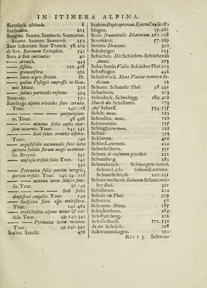 Satteleck. altitud». 8 Saiiboden. 203 Saugma Sauma.Saumaria.Saumarius. Saume. Saumer. Saumrofs. 279 Saur S&hotten. Saur Tranck. 78.269 de Sax. Baronum Epitapbia. 745 Saxa a'Sole calcmata. 40 —arenofa. 44? -fiflilia. • 120.408 - granatifera. 262 —— lineis nigris ftriata. Ib. •-quibus Vefligid imprejfa S* f 1 mio Monte. 316 —-falinis particulis referiat 4P4 Saxeralp. fP Toui\ 140.518 - - - — ■« purpura flen¬ te. Tour. 48 428 - - minima foliis ctefiis deor- fum incurvis. Tour. 141.341 -Sedi foliis cr enatis afperis, Tour. i 4° - angujtifolia autumnalis flore luteo guttato foliolis florum magis acumina¬ tis. Breynii. 341 - mujcofa trifido folio. Tour. 141 340 Pyrenaica foliis pariim integris, pariim trifidis. T our. 140.341.918 —— - minima lutea Mufco fimi- lis. Tour. 50.142 -- - - - —■ Sedi foliis denftflimh congeftis. T our. 142 -- Sedifolia flore albo, multiflora. Tour. ' 141.462 -- triclattylites alpina minor & vil¬ lo fa. Tour. 49* H0- ?4° .- -Pyrenaica lutea minima. Tour. . 4?I4°'$4i Saxlen. Saxula*. 47^ ScdbicsRapkaprarumiEjusveCaufie.ifto Scagno. 57.268 Scala frumentalis Rhalorunt. 16-7.168 Scarmcera. 5*7.269 Sceleta Draconis. 590 Schabziger. 123 Schachen. Die Schachen. Schachenlis Amnis. 27$ Sch 'achenfis Vallis. Schacher Thal-io^ Schaftziger: 442 Schallittock. Mons Pluvi<e ventura In¬ dicium. zt Schams. Schamfer Thal. 918.441 Scharhorn. 203 Scheideck. Scheidegg. 289 409 Durch die Schellinen. 275 Auf Scherff. f 34. f 3 f Schilt. mons. 125 Schindlen. mons, 120 Schirmenfee. 525* SchlagLowcnen. 222 Schlat* 574 Schlieren. 476 SchlosLawenen. 222 Schnebelhorn. 751 Schnee fo zufamen gevoehett 221 Schneeberg. 283 Schneebriich. Schneegcweheterr. SchneeLaile. SchneeLawimen. SchneeSchlipfe. 220.221 Schneit\veihenfeita/w#7».Schneitwei- hcr Radi 321 Schbllenen. 212 Scholz im fhal. • 309 Schotten. 78 Schrayen. Rivus. v 187 Schrekenhorn. 28p>- Schreyenberg* 202 Schiibelbach. I72.f32 In der SchuJch? 29S Schwamendingeu» ’ 570^ Rrr r 3; Schwaa-*