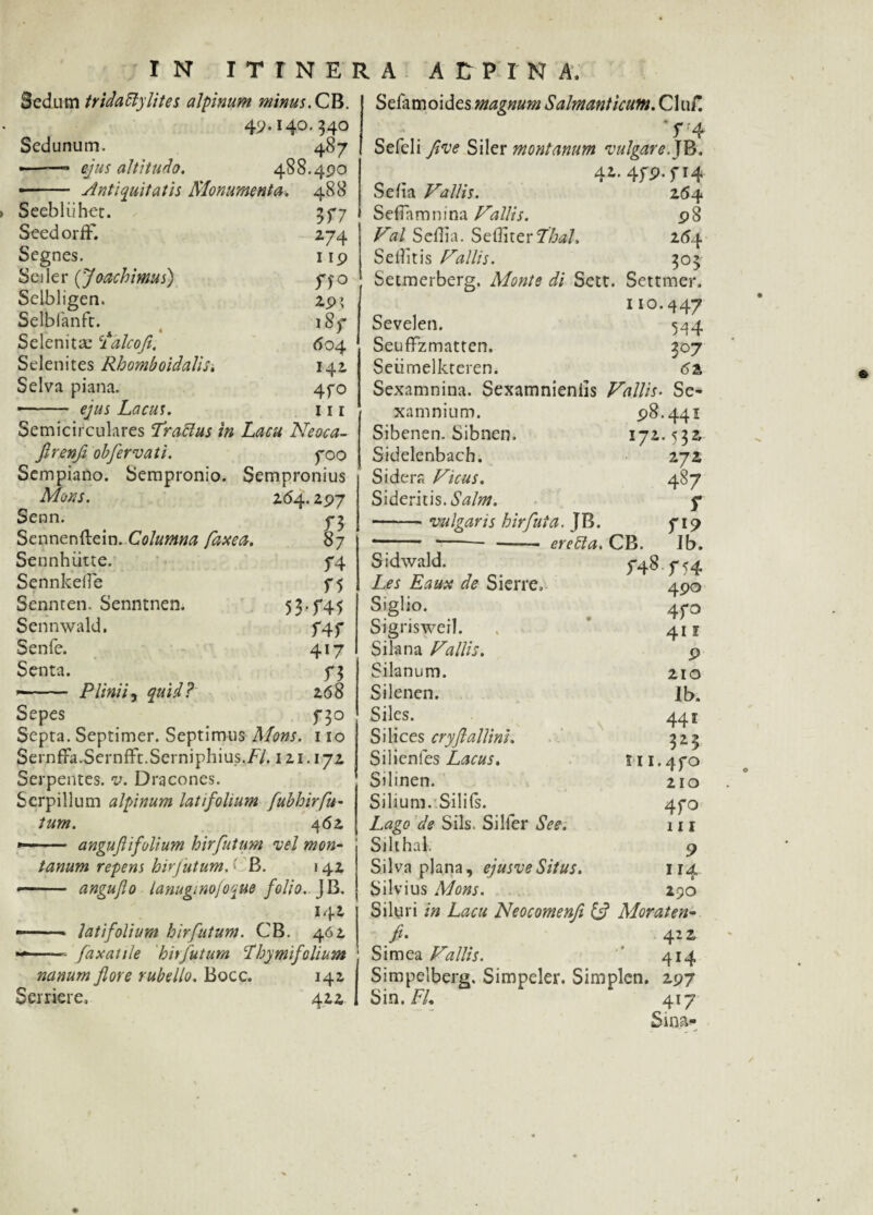 Sedum tridattylites alpinum minus.QB. 49.140. 54° Sedunum. 487 ———* ejus altitudo. 488.490 ■ - Antiquitatis Monumenta. 488 Seebliihet. 55*7 SeedorfF. 274 Segnes. 119 Seiler (Joachimus) ffo Selbligen. 29» Selbianft. lSf Selenitae 'idlcofi. 604 Selenites Rhomboidalis. 142 Selva piana. 4fo ■ - ejus Lacus. 111 Semicirculares frattus in Lacu Neoca- ftrenfl obfervati. poo Sempiano. Sempronio. Sempronius Mons. 2(54.297 Senn. ^ Sennenftein. Columna faxea. 87 Sennhiitte. f4 Sennkefle f5 Sennten. Senntnen. 53-T45 Sennwald. f4f Senfe. 417 Senta. 5*3 »—- Plinii, quid? 268 Sepes f3o Septa. Septimer. Septimus Mons. 110 SernfiFa.Sernfft.Serniphius./'/. 121.172 Serpentes, v. Dracones. Serpillum alpinum latifolium fubhirfu- tum. 462 —- anguftifolium hirfutum ve 1 mon¬ tanum repens hirfutum. < B. 142 —— angujlo lanuginofoque folio.. )B. 142 --- latifolium hirfutum. CB. 462 -—— faxatile hirfutum 'Thymifolium nanum flore rubello. Bocc. 142 Serriere, 422 Selamoides magnum Salmanticum. Clu/! T4 Sefeli flve Siler montanum vulgare.JB, 42.4f9.fi4 Se fla Vallis. 264 S efTa m n i na Vallis. 9 8 Val Seflia. Seffiter7’i&<a/. 254 Seflitis Vallis. 303 Setmerberg. Monte di Sett. Settmer. no.447 Sevelen. 544 Seuffzmatten, 307 Seiimelkteren. 62 Sexamnina. Sexamnieniis Vallis. Se- xamnium. 98.441 Sibenen. Sibnen. 172.532 Sidelenbach. 272 Sidera Vicus. 487 Sideritis. Salm. f -vulgans hir fui a. J B. f 19 —--- eretta. CB. Ib. Sidwald. 5-48 f 54 Les Eaux de Sierre, 490 Siglio. 4po Sigriswerl. . 411 Silana Vallis. 9 Silanum. 210 Silenen. Ib. Siles. 441 S i lices cryflallini. 323 Silienfes Lacus. tu.4fo Silinen. 210 Silium.'.Silifs. 470 Lago de Siis. Silfer See. 111 Silthak 9 Silva plana, ejusveSitus. 114 Silvius Mons. 290 Siluri in Lacu Neocomenfl & Moraten- fi. 422 Simea Vallis. 414 Simpelberg, Simpeler. Simplen. 297 Sin. FL 417 Sma-
