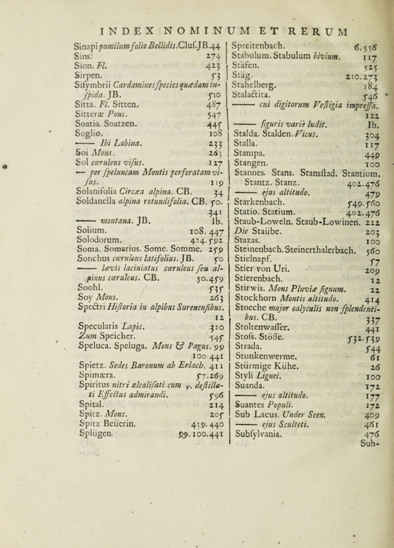 Sinapi pumilum folio Bellidis. Cluf.JB.44 Sins. 274 Sion. FI. 425 Sirpen. f 3 Sifymbrii Cardaminesfpecics quadam in- fpida. JB. 710 Sitta. FI. Sitten. 487 Sitterae Pons. 547 Soatia. Soatzen. 44f Soglio. 108 •- Ibi Labina. Soi Mons. 253 Sol coeruleus vifus. «7 — per fpeluncam Montis perforatam vi- fus. 119 SolaniFolia Circia alpina. CB. 54 Soldanella alpina rotundi folia. CB. 70. 341 -- montana. JB. Jb. Solium. 108.447 Solodorum. 424.792 Soma. Somarius. Some. Somme. 279 Sonchus coeruleus latifolius. ]B. 70 - lavis laciniatus coeruleus feu al- pinus coeruleus. CB. .50.479 Soohl. 757 Soy Mons. 265 Specin Hijloria in alpibus Surenenftbus. 12 Specularis Lapis. 520 Zum Speicher. -547 Speluca. Speluga. Mons & Pagus. 99 100 441 Spietz. Sedes Baronum ab Erlach. 411 Spimtera. 77.269 Spiritus »/7r/ (ilealifati cum v. deJlilla¬ ti Effetius admirandi. 796 Spital. 214 Spitz. Mons. 207 Spitz Beiierin. 439.440 Spliigen. 99.100.441 Spreitenbach. <5*5 5^ Stabulum. Stabulum bivium. 117 Stafen. 525 Stag. 210.275 Stahelberg. 184 Stala&ita. 745 - cui digitorum Veftigia impreffa. 122 - figuris varie ludit. Ib. Stalda. Stalden. Ficus. 504 Stalla. 1 iy Stampa. 449 Stangen. -roo Stannea Stans. Stansllad. Stantium. Stantz. Stanz. 402.475 •- ejus altitudo. 479 Starkenbach. 749.750 Statio. Statium. 402.475 Staub-Loweln. Staub-Lowinen. 222 Die Staiibe. 205 Stazas. j 00 Steinenbach.Steinerthalerbach. 550 Stielnapf. yy Stier von Uri. 209 Stierenbach. jZ Stirwis. Mons Pluvia ftgnum. 22 Stockhorn Montis altitudo. 414 Stoeche major calyculis non fplendenti- bus.C B. Stoltenwafler. 441 Stofs. Stdfle. 752.759 Strada. 744 Stunkenwerme. 51 Stiirmige Kiihe. 25 Styli Lignei. 100 Suanda. 172 - ejus altitudo. 177 Suantes Populi. 172 Sub Lacus. Under Seen. 409 - ejus Sculteti, 45 r Subfylvania. 475 Sub-