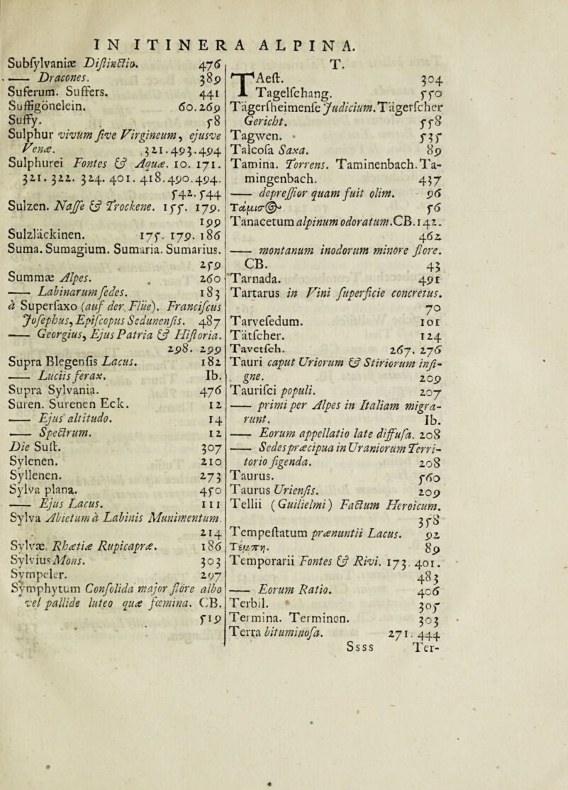 Subfylvaniae Diflintliv. 476 - Dracones. 389 Suferum. Suffers. 441 Suffigonelein. 60.269 Suffy. _ y 8 Sulphur ‘vivum flve Virgineum, ejusve Ven<e. ,311.493.494 Sulphurei Fontes & Aqua. 10. 171. 311. 312. 314. 401. 418.490.494. f4i. f44 Sulzen. Najfe & Trockene. iyy. 179. 199 Sulzlackinen. 177. 179. 18<5 Suma. Sumagium. Sumaria. Sumarius. ifP Summa: Alpes. . 260 - Labinarumfedes. 18 3 a Superfaxo {auf der Flue). Francifcus Jofephus, Eptfcopus Sedunenfls. 487 - Georgius, Ejus Patria (A FUJI oria. 298. 299 Supra Blegenfis Lacus. 182 - Luciis ferax. Ib. Supra Sylvania. 476 Suren. Surenen Eck. 12 - Ejus altitudo. 14 -- Speblrum. 12 Die Suil. 307 Sylenen. 210 Syllenen. 273 Sylva plana. 4fo - Ejus Lacus. 111 Sylva Abietum a Labinis Munimentum. 214 Sylvat. Rhretue Rupicaprae. 18(5 Syl vius .Affler. 303 Sympeler. 297 Symphytum Confolida major flore albo vel pallide luteo qure fcemina. CB. f IP T. TAeft. 304 Tagelfchang. ffo Tagerfheimenfe 'Judicium. Tagerfcher Gericht. ffo Tagwen. • 737 Talcofa Saxa. 89 Tamina. Forrens. Taminenbach.Ta- mingenbach. 437 - deprefflor quam fuit olim. 96 T dqucrfSp f6 Tanacetum alpinum odoratum.CB.14-Z. 462. - montanum inodorum minore flore. CB. 43 Tarnada. 491 Tartarus in Vini fuperficie concretus. „ 70 Tarvefedum. ior Tatfcher. 124 Tavetfch. 16-/. 276 Tauri caput Uriorum £5? Si inorum infi- gne. 209 Taurifci populi. 207 -primi per Alpes in Italiam migra¬ runt. Ib. - Eorum appellatio late diffufa. 20S - Sedesprrecipua in Uramorum Terri¬ torio figenda. 208 Taurus. yvjo Taurus Urienfis. 209 Tellii (Guilielmi) Fabium Heroicum. SfS Tempeftatum prrenuntii Lacus. 92 T ifiprtf. 89 Temporarii Fontes A Rivi. 173. 401. 483 - Eorum Ratio. 4c5 Terbil. 307 Termina. Termine-n. 303 Terra bituminofa. 271.444 Ssss Ter- ©