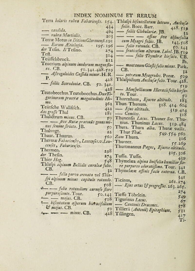 Terra b olaris rubra Fabarienfis. i f4 434 —■ candida. . * 4p4 -rubra Martialis. 203 Ferrae Motus in DitioneGlaronenf.191 - Eorum Aetiologia. • ipr. ip<5 der Tefin. //Tcfino. 274 Teft. ,04 Teiiffelsbruck. 2.12 Teucrium alpinum inodorum magnoflo- re' CB. fo. 341.428. y 19 *- -dfirogaloides Cajjida minor. H. R. P* .. 418 -foliis Scor odoni ce. CB. yo. 341. 428 reutobecchus.Teutobocchus.D^T/- gurinorum procera? magnitudinis Ho- 362 Tcutfche Wallfifch. 412 das groffe Thal ^1 Thali&rum minus. CB. fo -fve Rut<e pratcnfis genas mi¬ ttas femine friato. J B. yo Thalvogt. 22 Thaur. Thaurus. yfio rhermae Fabaricn[es, Lcuccyifes:v.,Leu¬ cen[es, Fabarienfis. Thermen. 2p8 Thefin. Thier Hag. Thlafpi alpinum Bellidis coerulea folio CB. 32 -— ■-folio parvo crenata vel Thia- fpi alpinum minus capitulo rotundo. m CB- fo8 c— *—• folio rotundiore carnofo fore purpurafcente. Tour. yo. 143 --majus. CB. yo8 *— bifcutatum afperum hift aci folium & majus. CB. y0 **■— *— minus. CB. 4^8 Thlafpi bifcutellatum luteum, Anchufa folio. Bocc. Barr. 428. f l9 -foliis Globularia. JB. ^z. ajfine fivc alfnefolia cum Myagri foliis. JB. 143^08 -folio rotundo. CB. yo. I4> -- fruticofum alterum. Lobel.JR.yip -folio Thymbra hirfuto. CB. Ib. - montanumGlafi folio minus. Park. CB. 32 -petraum Myagrodes. Ponae. y0p Thlafpidium Ancbufefolio. Tour. 428. y ip - Monfpelliacum Hieracii folio hirfu¬ to. Tour. . y0 Thorenhaus, Ejusve altitudo. 183 Thun. Thunum. 318. 414. 604 - Ejus altitudo. 3 1 p 4 r 4 - Comites. 3 j 8 Thunenfis Lacus. Thuner See. Thu- nius. Thuninus Lacus. 31P.4S4 Thura. Thura alba. Thurae vallis 'VhmTbal. f4J>. m. r«s0' Zum Thurn. ^0(y Thurner. Thurtmannus Pagus, Ejusve altitudo. 274 Tuffia. Tuffis. ^°f*43P f48 Thymelae alpma linifolia humiliorflo- fnlin re purpureo odoratiffimo. Tour. 341 Thymelae a: affinis facie externa. CB. Ticinus, 261.274 - Ejus ortus ifprogreffus. 263.26y. Tieffe Tobelein. Tigurinus Lacus. —— Cantonis Dracones. 3-8 Tillierii (.Antonii) Epitaphium, yi\ Tillingen. 4I7 Ti-
