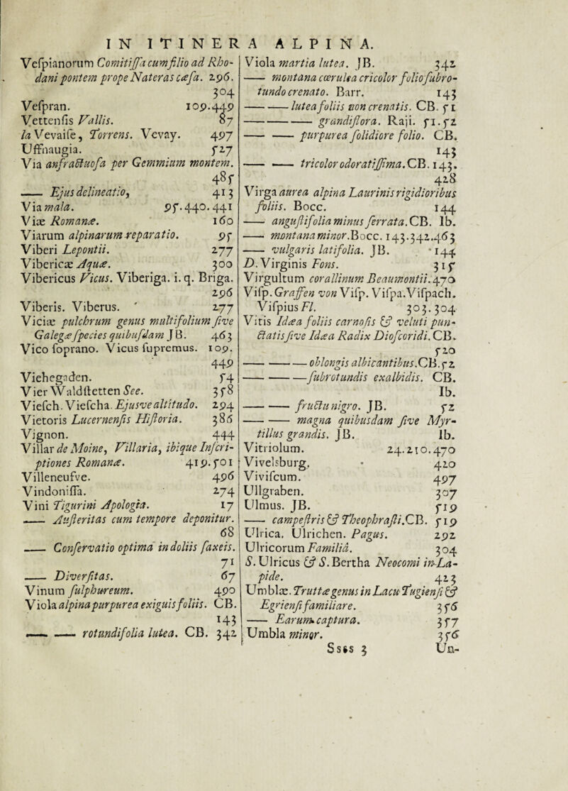 Vcfpianorum Comitiffla cumfilio ad Rho¬ dani pontem prope Nat er as cafla. 2,96. 3°4 Vefpran. 109.449 Vettenfis Vallis. 07 la Vevaife, Torrens. Vevay. 497 Uffnaugia. 727 Via anfraUuofla per Gemmium montem. 48 r - Ejus delineatio, 415 Via mala. 97.440.441 V iae Romana. 160 Viarum alpinarumreparatio. 97 Viberi Lepontii. 277 Vibericae Aqua. 300 Vibericus Vicus. Viberiga. i.q. Briga. 296 Viberis. Viberus. ' 277 Viciae pulchrum genus multifolium five Galega fpecies quihufdam J B. 463 Vico foprano. Vicus fupremus. 109. 449 f 4 3f» 294 386 444 Viehegnden. Vier Waldftetten Se e. Viefch. Viefcha. Ejusve altitudo. Vietoris Lucernenjis Hi flor ia. Vignon. Villar de Moine, Villaria, ibique Inferi- ptiones Romana. 419.701 Villeneufve. 496 Vindoniffa. 274 Vini Tigurini Apologta. 17 - Au fler it as cum tempore deponitur. 68 _ Conflervatio optima in doliis faxeis. 71 - Diverfltas. 67 Vinum flulphureum. 490 V iola alpina purpurea exiguis foliis. CB. H3 *—. —— rotundifoli a lutea. CB. 342 Viola martia lutea. JB. 342 - montana coerulea cricolor folioflabro- tundocrenato. Barr. 143 -lutea foliis tion crenatis. CB. 71 -grandiflora. Raji. 71.72 - -purpurea f olidior e folio. CB. H3 - ,— tricolorodoratifflma.CB.143. 428 Virga aurea alpina Laurinis rigidioribus foliis. Bocc. 144 - anguflifdia minus ferrata, CB. lb. - montana minor. Bocc. 143.342.463 - •vulgaris latifolia. JB. ‘I44 D. Virginis Fons. 315* Vi rgultu m corallinum Beaumontii. 47o Vifp.Graffen vonVifp. Vifpa.Vifpach. VifpiusF/. 303.304 Vitis Ida a foliis camo fis & voluti pun¬ it atisfive Ida a Radix Dioflcoridi. CB. 720 -oblongis albicantibus.CB.7 2 -flubrotundis exalbidis. CB. Ib. -frutttinigro. JB. 72 -magna quibusdam five Myr¬ tilus grandis. JB. lb. Vitriolum. 24.210.470 Vivelsburg, • 410 Vivifcum. 497 Ullgraben. 307 Ulmus. JB. 719 —- campeflris {fl Theophrafli.GV>. 719 Ulrica. Ulrichen. Pagus. 292 Ulricorum Familia. 304 S. Ulricus & S. Bertha Neocomi imLa- pide. 413 Umblae. Tr ut t re genus in Lacu Tugienf & Egrienf familiare. 3 76 - Earum», captura. 377 Umbla minor. 3 {6 Ss§s 3 Ua-